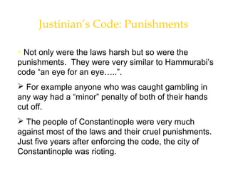 Justinian’s Code: Punishments
 Not only were the laws harsh but so were the
punishments. They were very similar to Hammurabi’s
code “an eye for an eye…..”.
 For example anyone who was caught gambling in
any way had a “minor” penalty of both of their hands
cut off.
 The people of Constantinople were very much
against most of the laws and their cruel punishments.
Just five years after enforcing the code, the city of
Constantinople was rioting.
 
