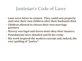 Justinian’s Code of Laws
• Laws were fairer to women. They could own property
and raise their own children after their husbands died.
• Children allowed to choose their own marriage
partners.
• Slavery was legal and slaves must obey their masters.
• Punishments were detailed and fit the crime
• His work inspired the modern concept and, indeed, the
very spelling of "justice".
 