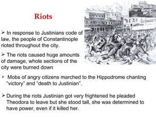 Riots
 In response to Justinians code of
law, the people of Constantinople
rioted throughout the city.
 The riots caused huge amounts
of damage, whole sections of the
city were burned down
 Mobs of angry citizens marched to the Hippodrome chanting
“victory” and “death to Justinian”.
During the riots Justinian got very frightened he pleaded
Theodora to leave but she stood tall, she was determined to
have power, even if it killed her.
 