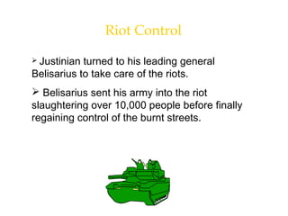 Riot Control
 Justinian turned to his leading general
Belisarius to take care of the riots.
 Belisarius sent his army into the riot
slaughtering over 10,000 people before finally
regaining control of the burnt streets.
 