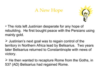 A New Hope
 The riots left Justinian desperate for any hope of
rebuilding. He first bought peace with the Persians using
mainly gold.
 Justinian’s next goal was to regain control of the
territory in Northern Africa lead by Belisarius. Two years
later Belisarius returned to Constantinople with news of
victory.
 He then wanted to recapture Rome from the Goths, in
537 (AD) Belisarius had regained Rome.
 