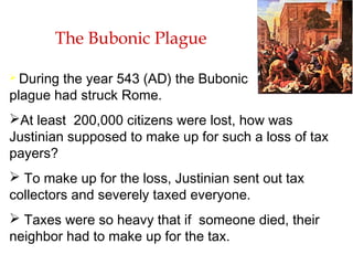 The Bubonic Plague
 During the year 543 (AD) the Bubonic
plague had struck Rome.
At least 200,000 citizens were lost, how was
Justinian supposed to make up for such a loss of tax
payers?
 To make up for the loss, Justinian sent out tax
collectors and severely taxed everyone.
 Taxes were so heavy that if someone died, their
neighbor had to make up for the tax.
 