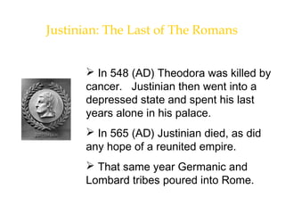 Justinian: The Last of The Romans
 In 548 (AD) Theodora was killed by
cancer. Justinian then went into a
depressed state and spent his last
years alone in his palace.
 In 565 (AD) Justinian died, as did
any hope of a reunited empire.
 That same year Germanic and
Lombard tribes poured into Rome.
 