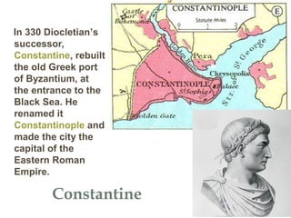 Constantine
In 330 Diocletian’s
successor,
Constantine, rebuilt
the old Greek port
of Byzantium, at
the entrance to the
Black Sea. He
renamed it
Constantinople and
made the city the
capital of the
Eastern Roman
Empire.
 