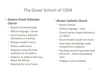 The Great Schism of 1054
• Eastern Greek Orthodox
Church
• Based in Constantinople
• Official language – Greek
• Church led by a Patriarch
referred to as a Bishop
• Bishops couldn’t marry.
• Priests could marry.
• Scriptures were the final
authority on all matters.
• Emperor or political ruler was
above the Bishop.
• Rejected the use of icons.
• Roman Catholic Church
• Based in Rome
• Official language – Latin
• Church led by a Pope referred to
as Father.
• Church leaders could not marry.
• Only Pope and Bishops could
interpret the scriptures.
• The Pope was the Supreme head
of Church - above any political
ruler.
• Religious icons accepted.
41
 