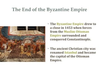 The End of the Byzantine Empire
• The Byzantine Empire drew to
a close in 1453 when forces
from the Muslim Ottoman
Empire surrounded and
conquered Constantinople.
• The ancient Christian city was
renamed Istanbul and became
the capital of the Ottoman
Empire.
 