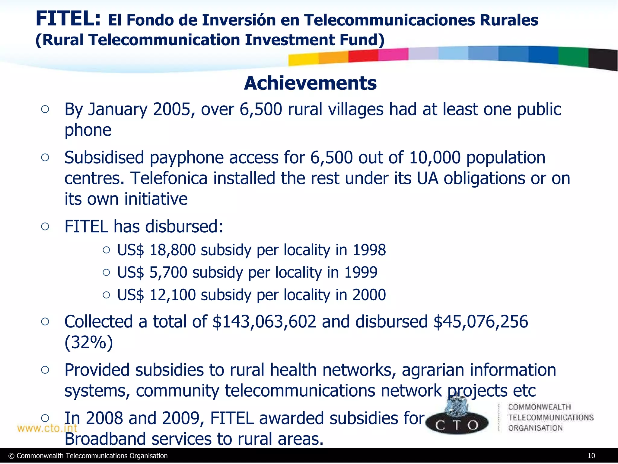 FITEL:  El Fondo de Inversión en Telecommunicaciones Rurales (Rural Telecommunication Investment Fund) Achievements By January 2005, over 6,500 rural villages had at least one public  phone  Subsidised payphone access for 6,500 out of 10,000 population centres. Telefonica installed the rest under its UA obligations or on its own initiative FITEL has disbursed: US$ 18,800 subsidy per locality in 1998 US$ 5,700 subsidy per locality in 1999 US$ 12,100 subsidy per locality in 2000  Collected a total of $143,063,602 and disbursed $45,076,256 (32%)  Provided subsidies to rural health networks, agrarian information systems, community telecommunications network projects etc In 2008 and 2009, FITEL awarded subsidies for  Broadband services to rural areas. 
