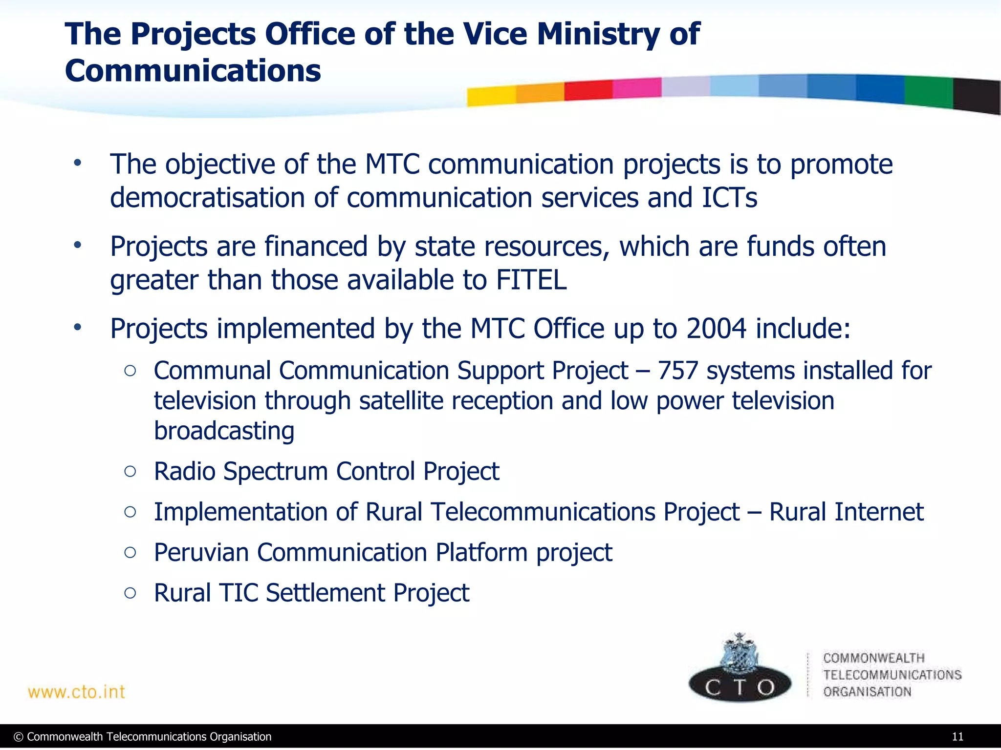 The Projects Office of the Vice Ministry of Communications  The objective of the MTC communication projects is to promote democratisation of communication services and ICTs Projects are financed by state resources, which are funds often greater than those available to FITEL Projects implemented by the MTC Office up to 2004 include: Communal Communication Support Project – 757 systems installed for television through satellite reception and low power television broadcasting Radio Spectrum Control Project Implementation of Rural Telecommunications Project – Rural Internet Peruvian Communication Platform project Rural TIC Settlement Project 