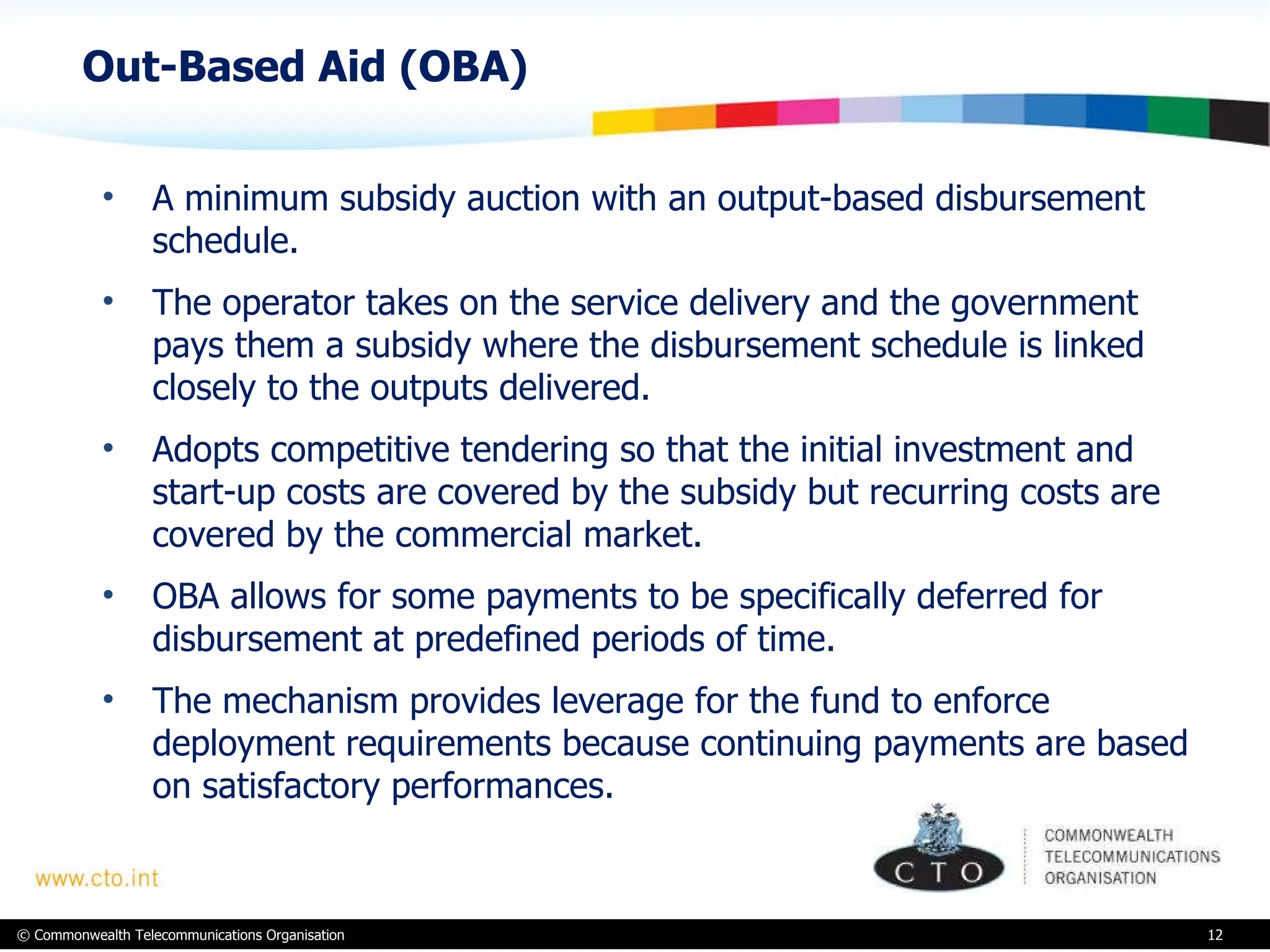 Out-Based Aid (OBA)  A minimum subsidy auction with an output-based disbursement schedule.  The operator takes on the service delivery and the government pays them a subsidy where the disbursement schedule is linked closely to the outputs delivered.  Adopts competitive tendering so that the initial investment and start-up costs are covered by the subsidy but recurring costs are covered by the commercial market.  OBA allows for some payments to be specifically deferred for disbursement at predefined periods of time.  The mechanism provides leverage for the fund to enforce deployment requirements because continuing payments are based on satisfactory performances. 