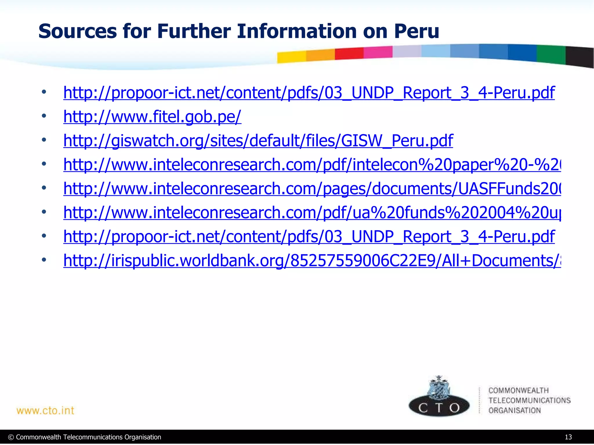 Sources for Further Information on Peru http://propoor-ict.net/content/pdfs/03_UNDP_Report_3_4-Peru.pdf   http://www.fitel.gob.pe/ http://giswatch.org/sites/default/files/GISW_Peru.pdf http://www.inteleconresearch.com/pdf/intelecon%20paper%20-%20ua%20%26%20rur.pdf http://www.inteleconresearch.com/pages/documents/UASFFunds2009update-Oct2009.pdf http://www.inteleconresearch.com/pdf/ua%20funds%202004%20update.pdf http://propoor-ict.net/content/pdfs/03_UNDP_Report_3_4-Peru.pdf http://irispublic.worldbank.org/85257559006C22E9/All+Documents/85257559006C22E9852570A0005E1F14/$File/Universal0Acce1mmunications0and0ICT.pdf 