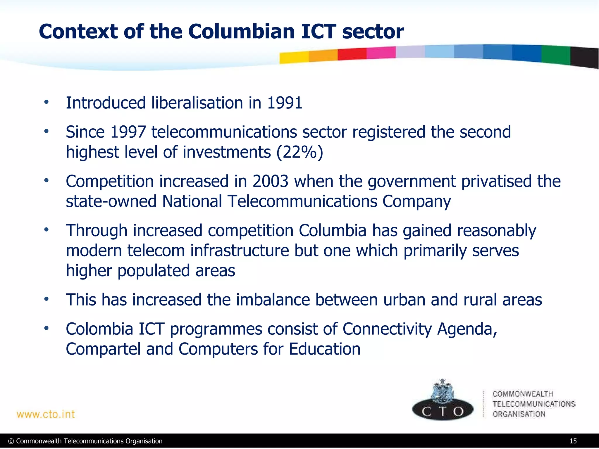 Context of the Columbian ICT sector Introduced liberalisation in 1991 Since 1997 telecommunications sector registered the second highest level of investments (22%) Competition increased in 2003 when the government privatised the state-owned National Telecommunications Company Through increased competition Columbia has gained reasonably modern telecom infrastructure but one which primarily serves higher populated areas This has increased the imbalance between urban and rural areas Colombia ICT programmes consist of Connectivity Agenda, Compartel and Computers for Education 