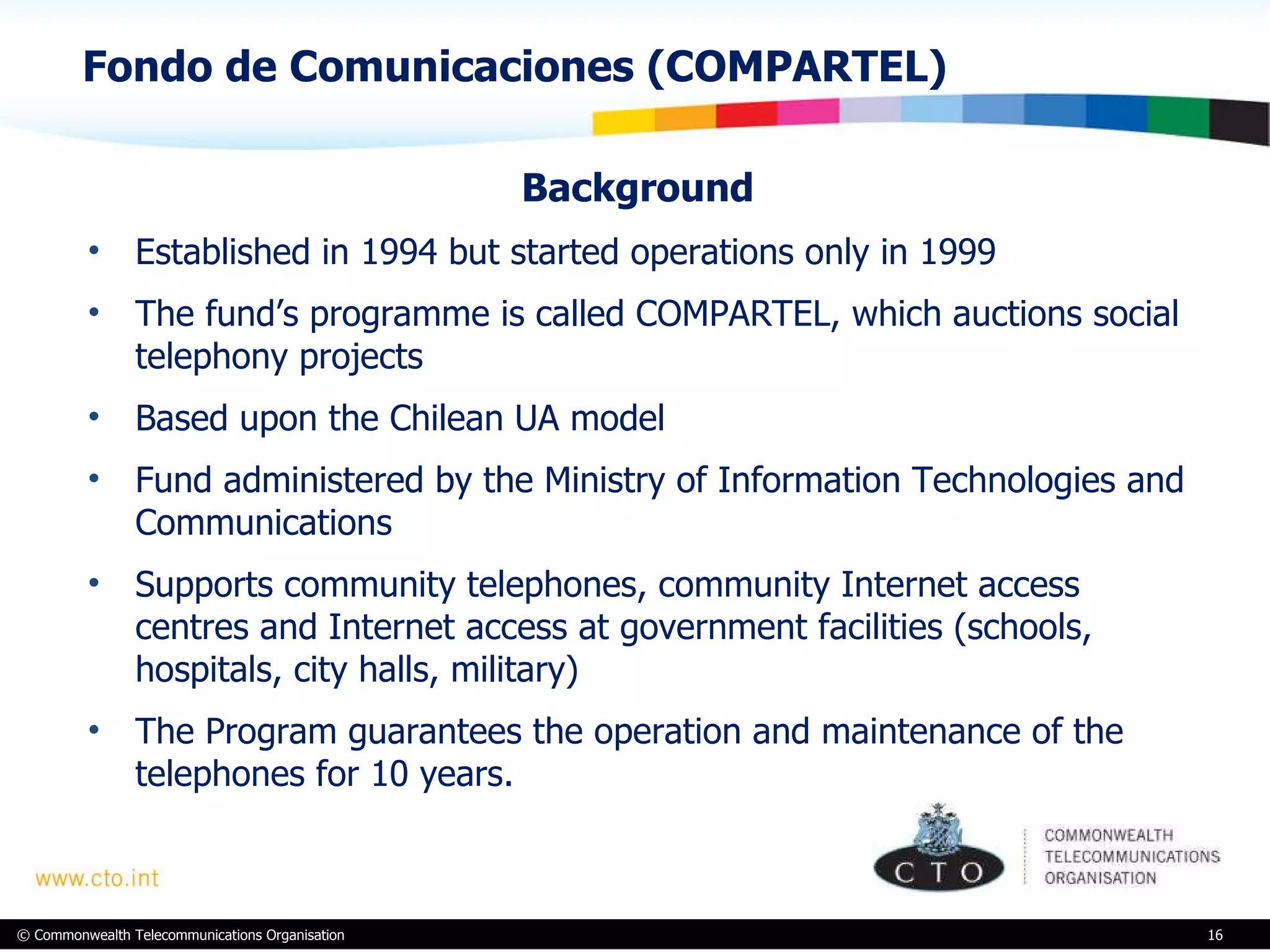 Fondo de Comunicaciones (COMPARTEL)  Background  Established in 1994 but started operations only in 1999 The fund’s programme is called COMPARTEL, which auctions social telephony projects Based upon the Chilean UA model  Fund administered by the Ministry of Information Technologies and Communications Supports community telephones, community Internet access centres and Internet access at government facilities (schools, hospitals, city halls, military)  The Program guarantees the operation and maintenance of the telephones for 10 years.  