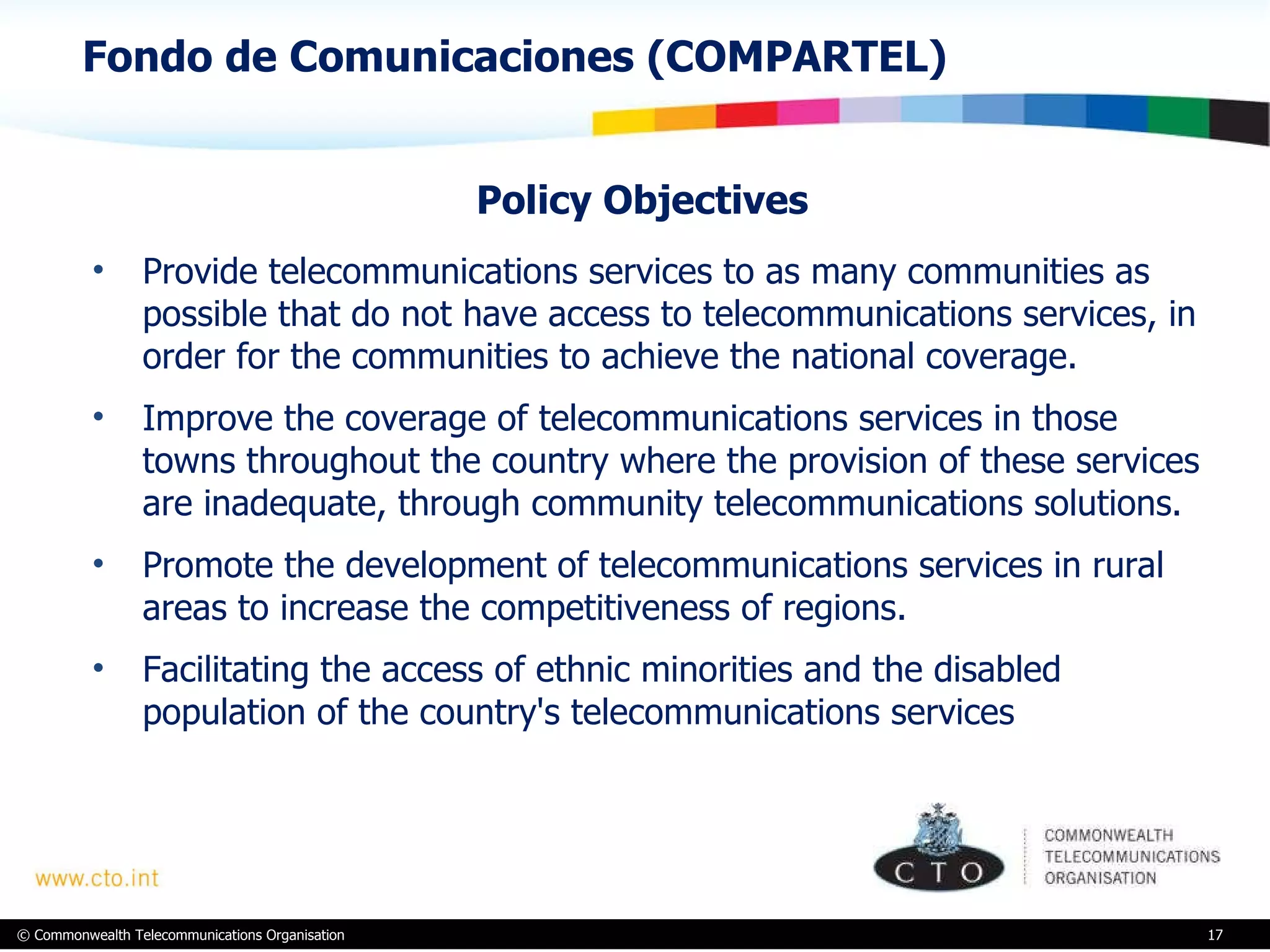 Fondo de Comunicaciones (COMPARTEL)  Policy Objectives  Provide telecommunications services to as many communities as possible that do not have access to telecommunications services, in order for the communities to achieve the national coverage.  Improve the coverage of telecommunications services in those towns throughout the country where the provision of these services are inadequate, through community telecommunications solutions. Promote the development of telecommunications services in rural areas to increase the competitiveness of regions. Facilitating the access of ethnic minorities and the disabled population of the country's telecommunications services 