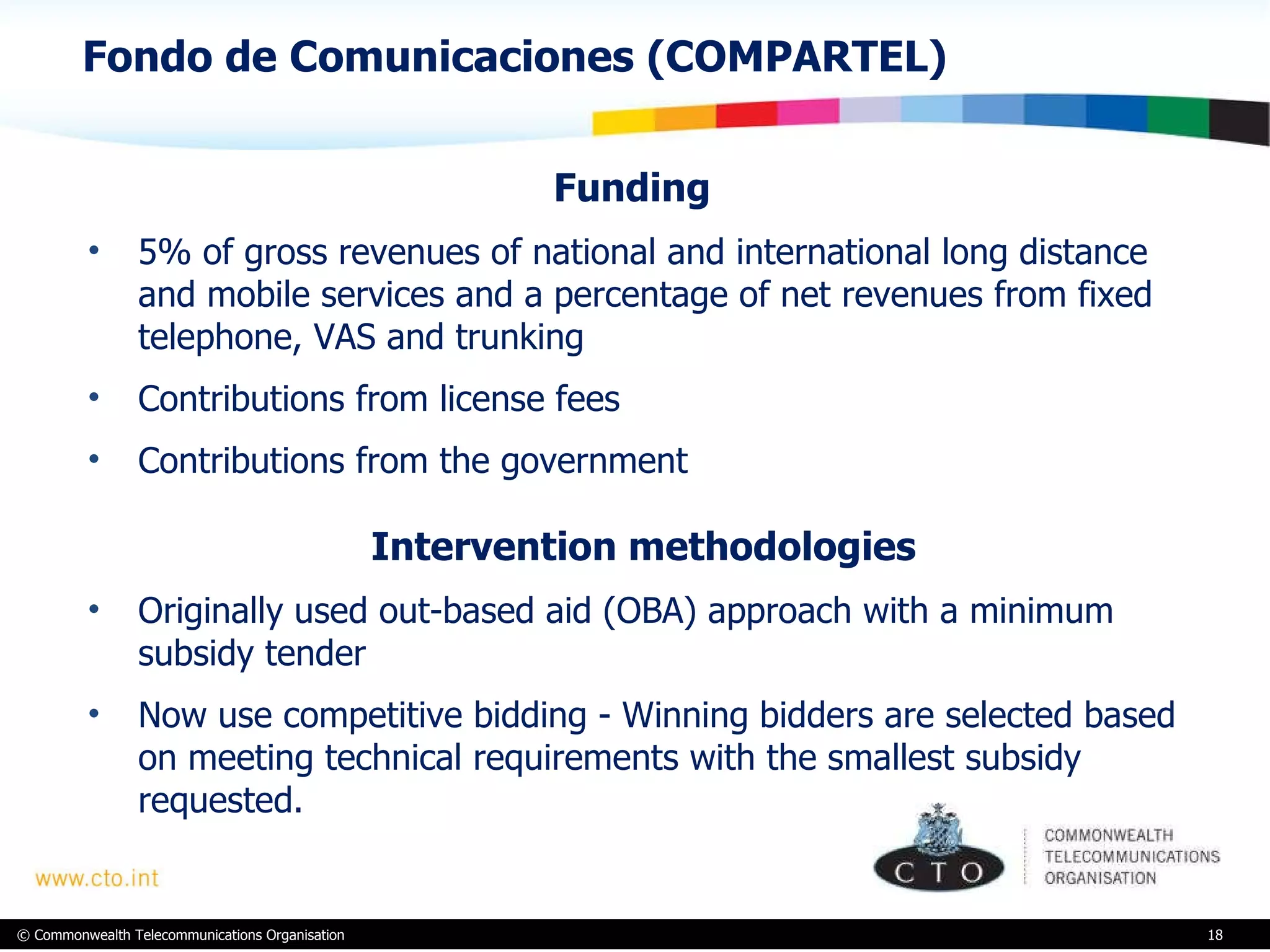 Fondo de Comunicaciones (COMPARTEL)  Funding  5% of gross revenues of national and international long distance and mobile services and a percentage of net revenues from fixed telephone, VAS and trunking Contributions from license fees  Contributions from the government Intervention methodologies Originally used out-based aid (OBA) approach with a minimum subsidy tender Now use competitive bidding - Winning bidders are selected based on meeting technical requirements with the smallest subsidy requested.  