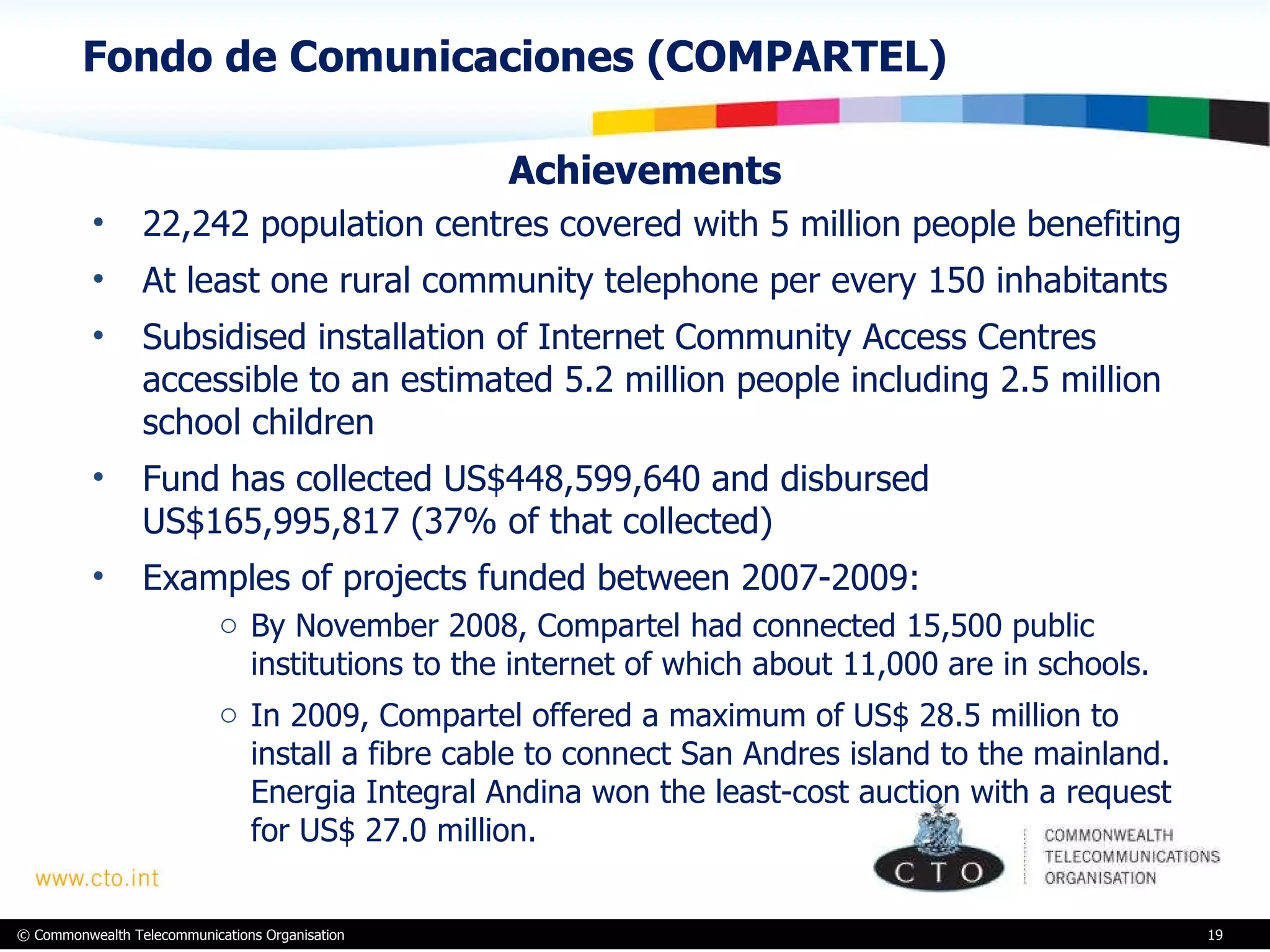 Fondo de Comunicaciones (COMPARTEL)  Achievements 22,242 population centres covered with 5 million people benefiting  At least one rural community telephone per every 150 inhabitants  Subsidised installation of Internet Community Access Centres accessible to an estimated 5.2 million people including 2.5 million school children Fund has collected US$448,599,640 and disbursed US$165,995,817 (37% of that collected) Examples of projects funded between 2007-2009:  By November 2008, Compartel had connected 15,500 public institutions to the internet of which about 11,000 are in schools.  In 2009, Compartel offered a maximum of US$ 28.5 million to install a fibre cable to connect San Andres island to the mainland. Energia Integral Andina won the least-cost auction with a request for US$ 27.0 million.  