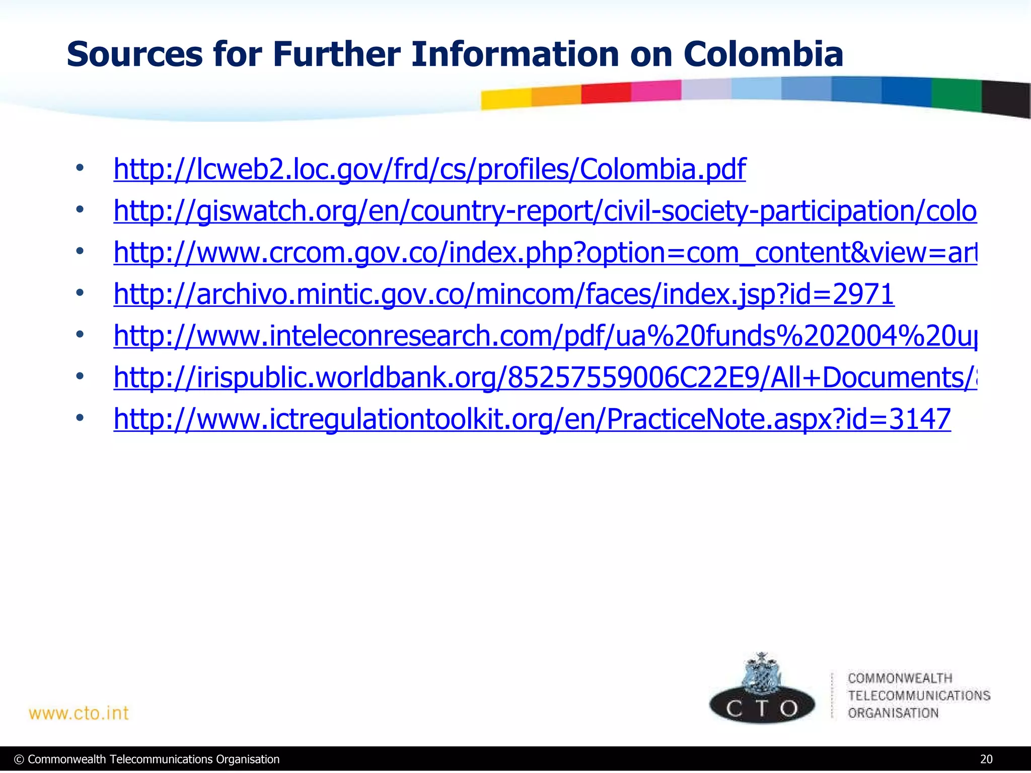 Sources for Further Information on Colombia http://lcweb2.loc.gov/frd/cs/profiles/Colombia.pdf http://giswatch.org/en/country-report/civil-society-participation/colombia http://www.crcom.gov.co/index.php?option=com_content&view=article&id=594&Itemid=191&lang=en http://archivo.mintic.gov.co/mincom/faces/index.jsp?id=2971 http://www.inteleconresearch.com/pdf/ua%20funds%202004%20update.pdf http://irispublic.worldbank.org/85257559006C22E9/All+Documents/85257559006C22E9852570A0005E1F14/$File/Universal0Acce1mmunications0and0ICT.pdf http://www.ictregulationtoolkit.org/en/PracticeNote.aspx?id=3147 