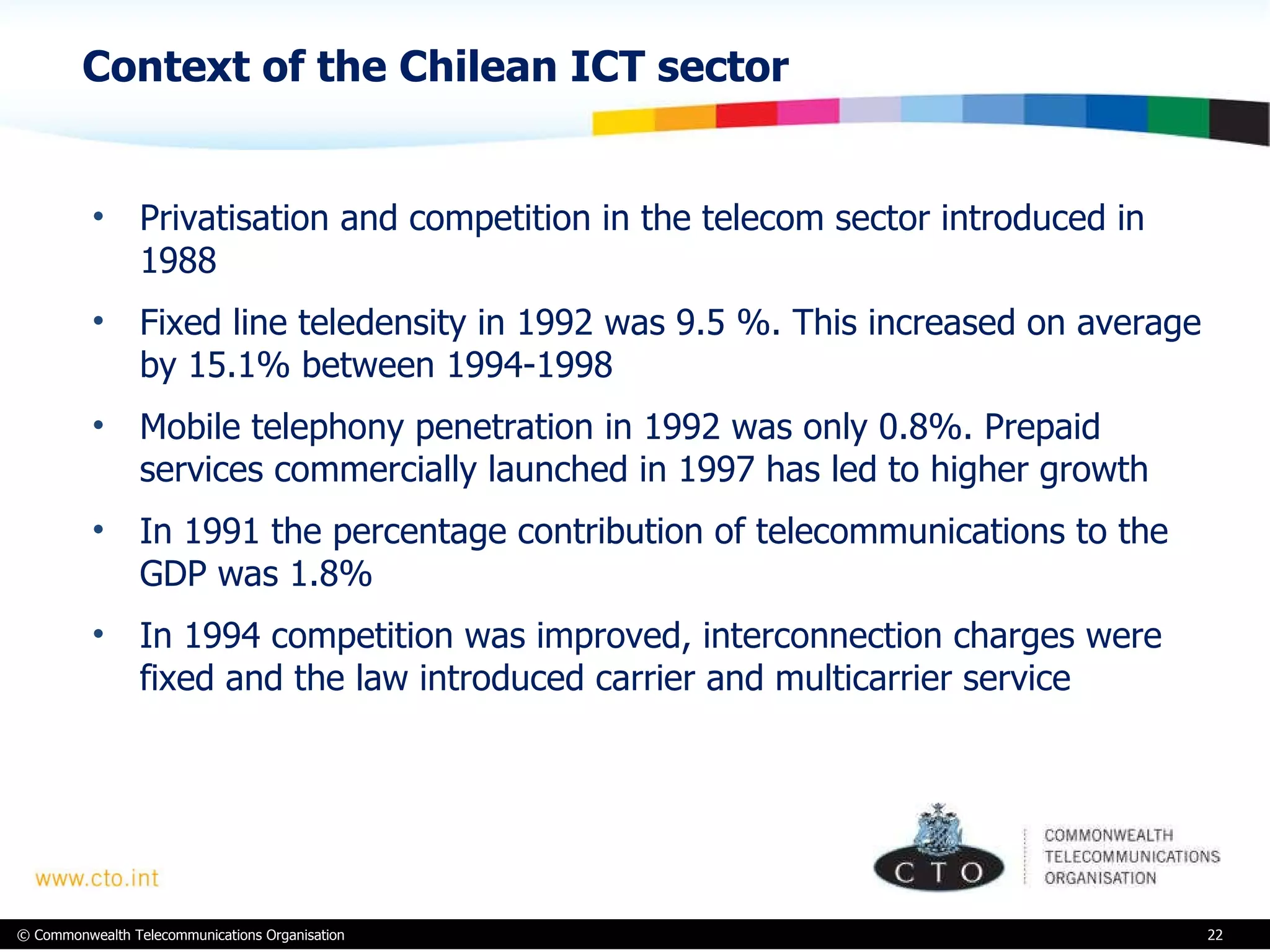 Context of the Chilean ICT sector Privatisation and competition in the telecom sector introduced in 1988  Fixed line teledensity in 1992 was 9.5 %. This increased on average by 15.1% between 1994-1998 Mobile telephony penetration in 1992 was only 0.8%. Prepaid services commercially launched in 1997 has led to higher growth In 1991 the percentage contribution of telecommunications to the GDP was 1.8% In 1994 competition was improved, interconnection charges were fixed and the law introduced carrier and multicarrier service 