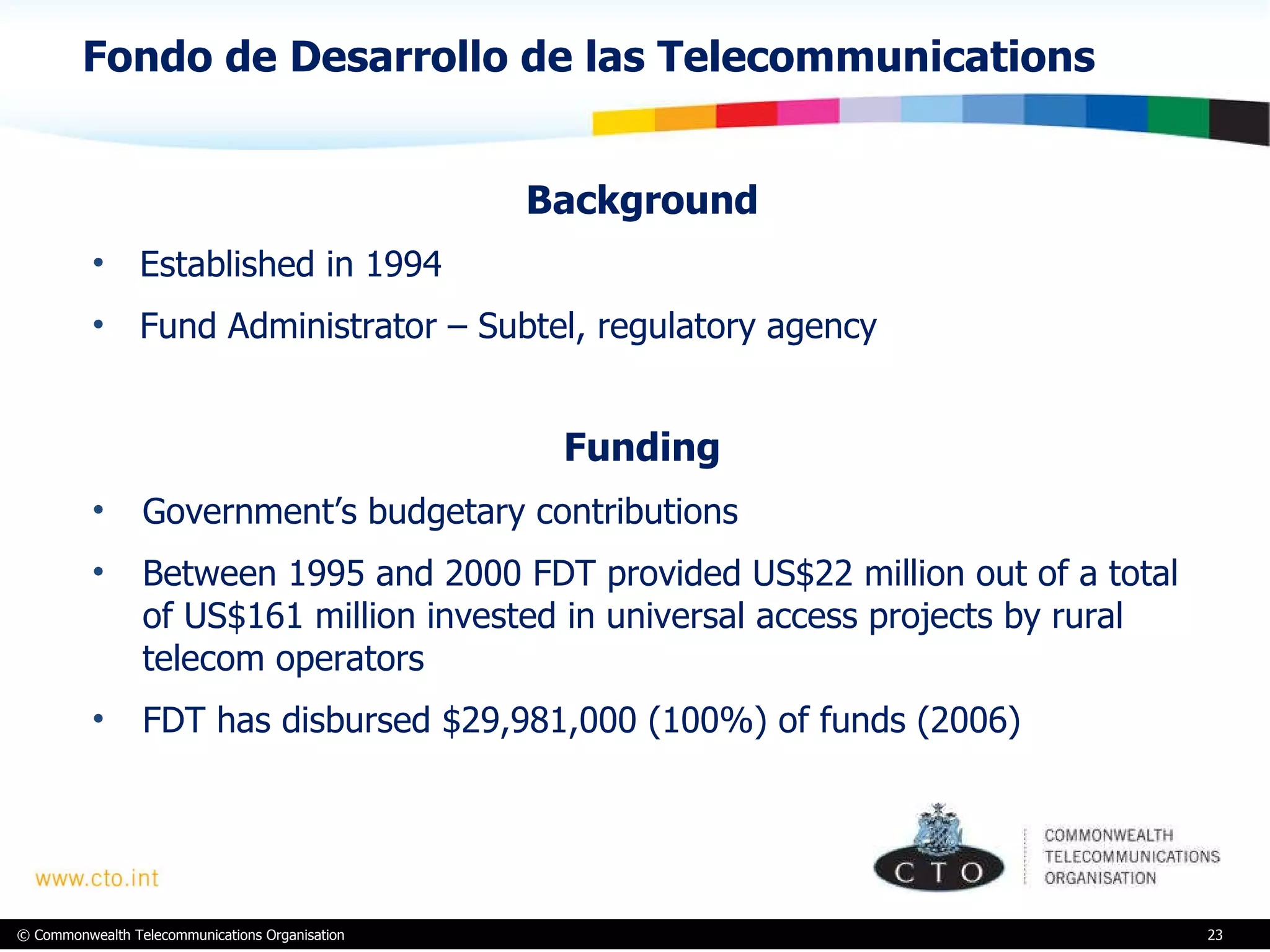 Fondo de Desarrollo de las Telecommunications Background  Established in 1994 Fund Administrator – Subtel, regulatory agency Funding  Government’s budgetary contributions  Between 1995 and 2000 FDT provided US$22 million out of a total of US$161 million invested in universal access projects by rural telecom operators FDT has disbursed $29,981,000 (100%) of funds (2006)   