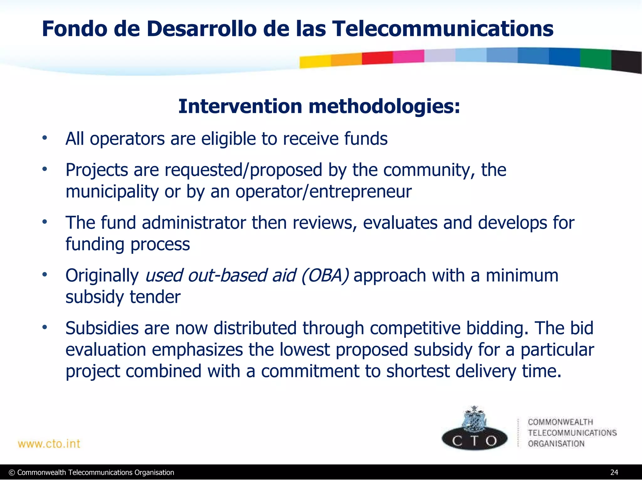 Fondo de Desarrollo de las Telecommunications Intervention methodologies:  All operators are eligible to receive funds Projects are requested/proposed by the community, the municipality or by an operator/entrepreneur The fund administrator then reviews, evaluates and develops for funding process Originally  used out-based aid (OBA)  approach with a minimum subsidy tender Subsidies are now distributed through competitive bidding. The bid evaluation emphasizes the lowest proposed subsidy for a particular project combined with a commitment to shortest delivery time.  
