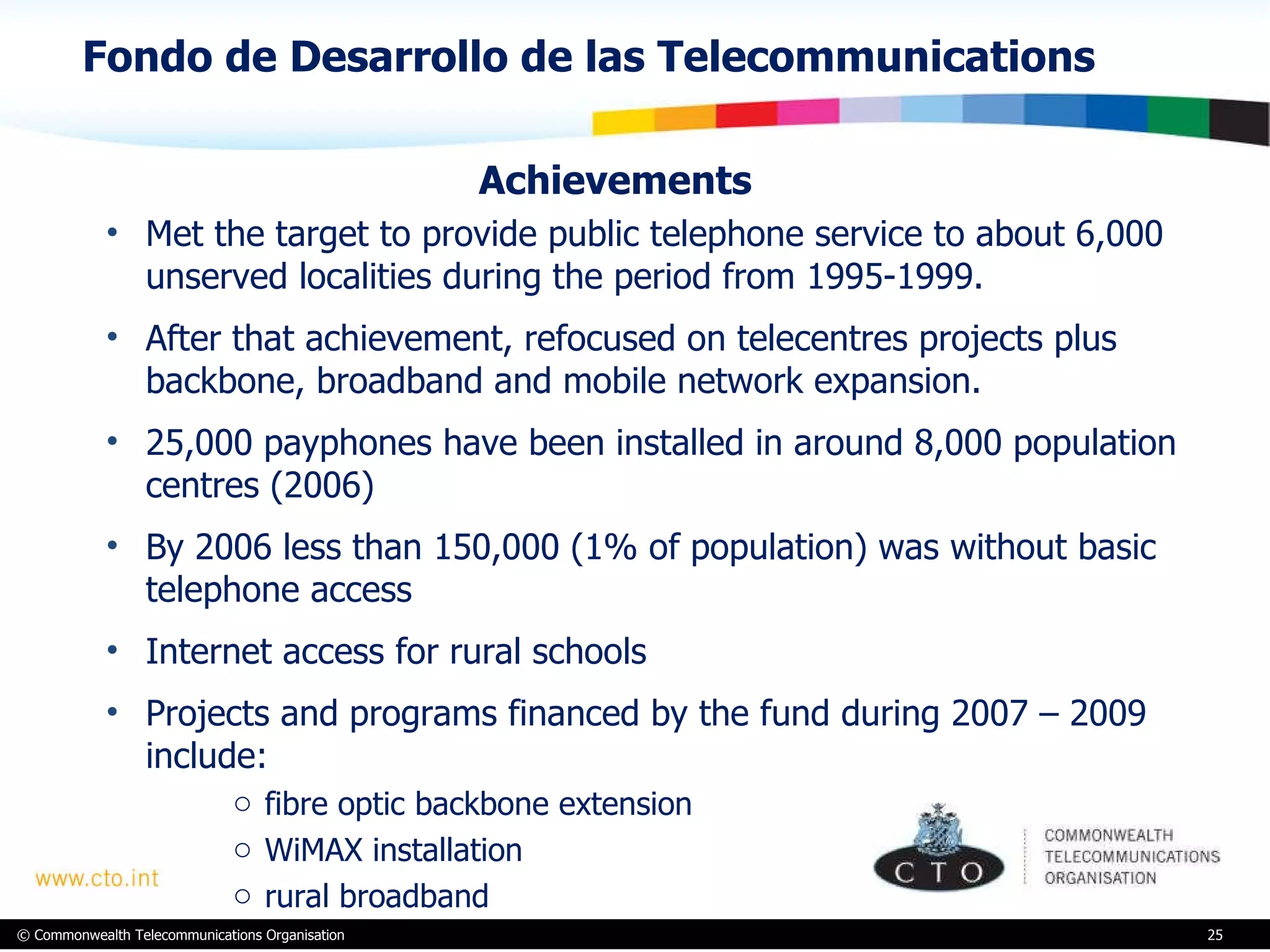 Fondo de Desarrollo de las Telecommunications Achievements Met the target to provide public telephone service to about 6,000 unserved localities during the period from 1995-1999.  After that achievement, refocused on telecentres projects plus backbone, broadband and mobile network expansion.  25,000 payphones have been installed in around 8,000 population centres (2006) By 2006 less than 150,000 (1% of population) was without basic telephone access  Internet access for rural schools Projects and programs financed by the fund during 2007 – 2009 include:  fibre optic backbone extension  WiMAX installation rural broadband 