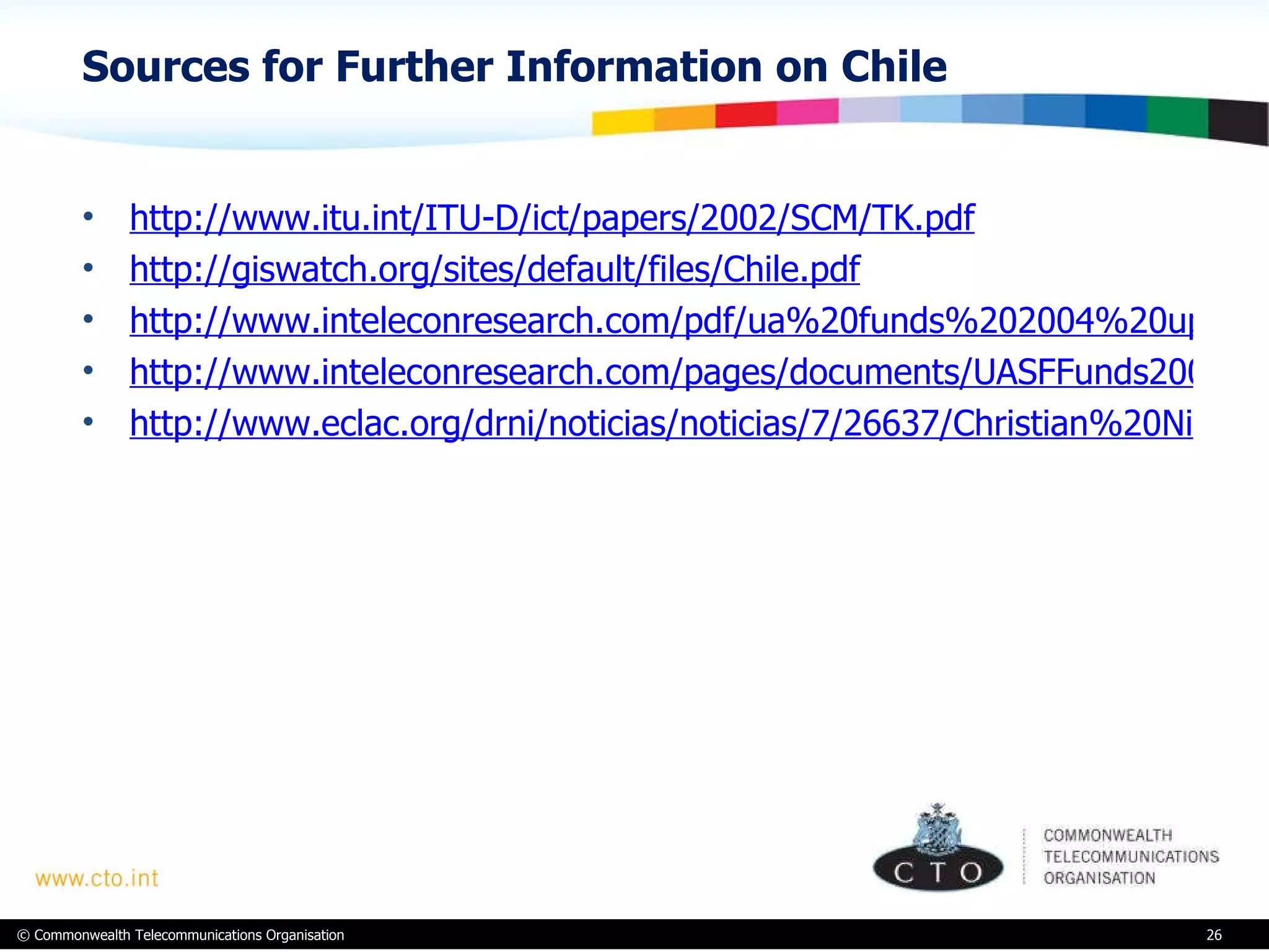 Sources for Further Information on Chile http://www.itu.int/ITU-D/ict/papers/2002/SCM/TK.pdf http://giswatch.org/sites/default/files/Chile.pdf http://www.inteleconresearch.com/pdf/ua%20funds%202004%20update.pdf http://www.inteleconresearch.com/pages/documents/UASFFunds2009update-Oct2009.pdf http://www.eclac.org/drni/noticias/noticias/7/26637/Christian%20Nicolai.pdf 