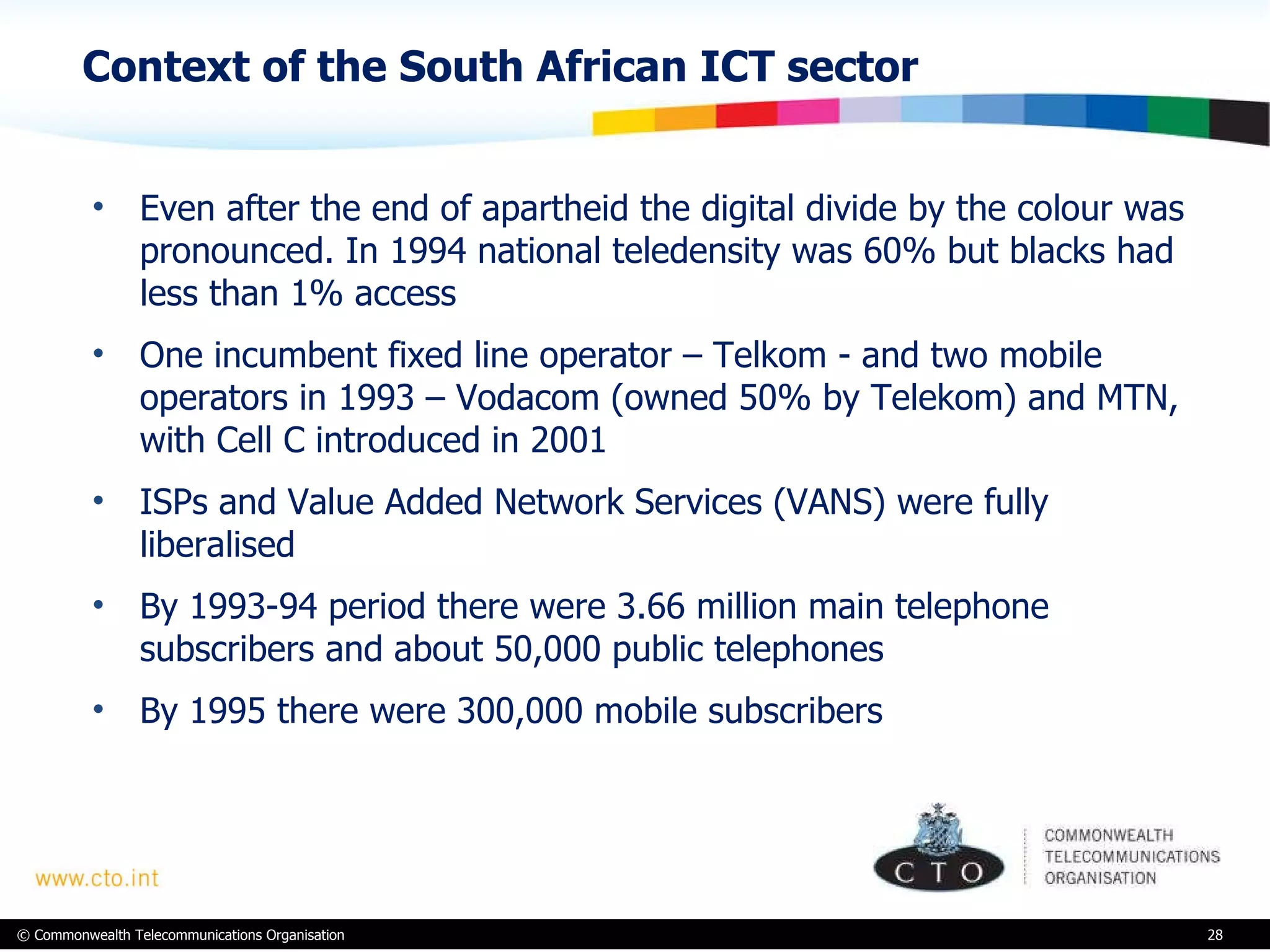 Context of the South African ICT sector Even after the end of apartheid the digital divide by the colour was pronounced. In 1994 national teledensity was 60% but blacks had less than 1% access One incumbent fixed line operator – Telkom - and two mobile operators in 1993 – Vodacom (owned 50% by Telekom) and MTN, with Cell C introduced in 2001 ISPs and Value Added Network Services (VANS) were fully liberalised By 1993-94 period there were 3.66 million main telephone subscribers and about 50,000 public telephones  By 1995 there were 300,000 mobile subscribers  