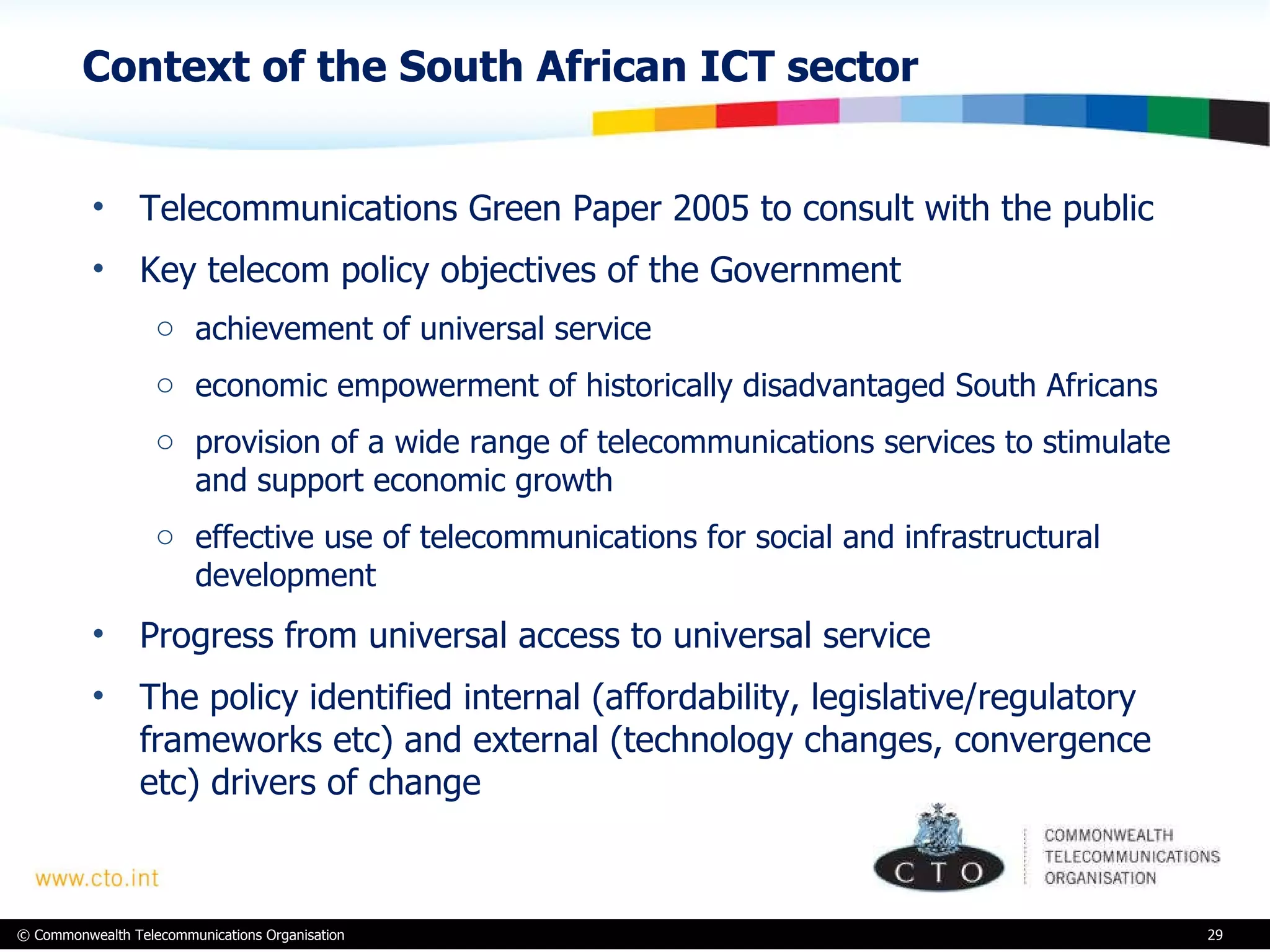 Context of the South African ICT sector Telecommunications Green Paper 2005 to consult with the public  Key telecom policy objectives of the Government achievement of universal service economic empowerment of historically disadvantaged South Africans provision of a wide range of telecommunications services to stimulate and support economic growth effective use of telecommunications for social and infrastructural development Progress from universal access to universal service The policy identified internal (affordability, legislative/regulatory frameworks etc) and external (technology changes, convergence etc) drivers of change 