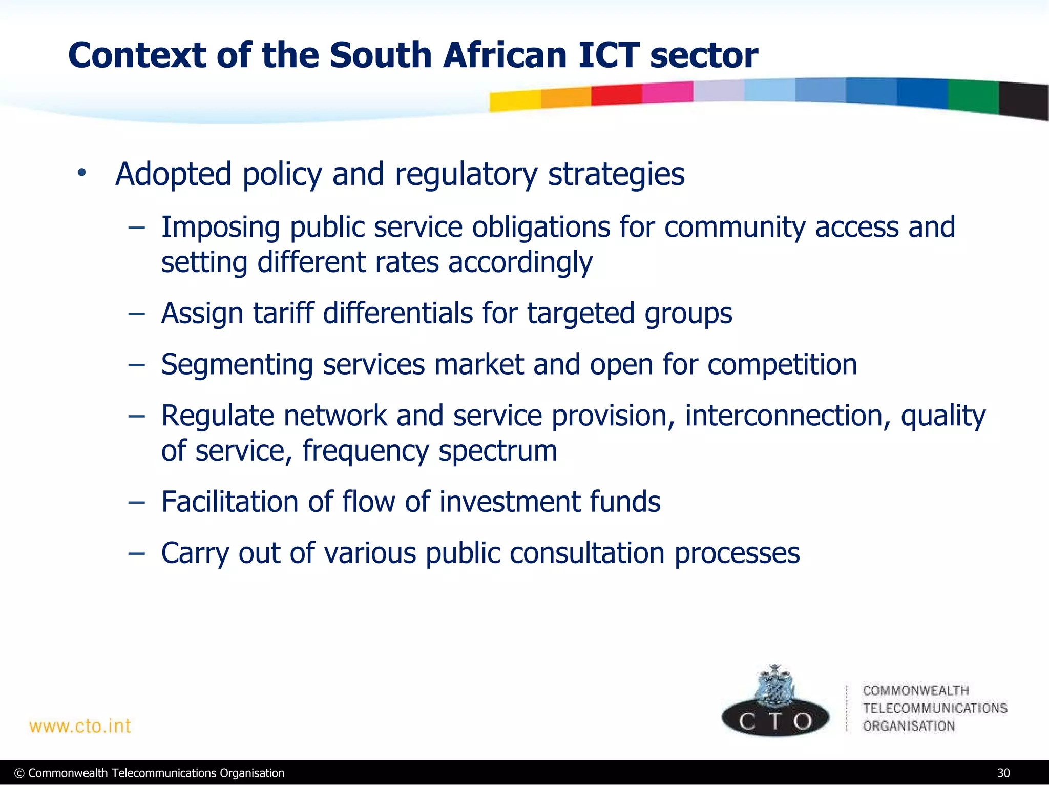 Context of the South African ICT sector Adopted policy and regulatory strategies Imposing public service obligations for community access and setting different rates accordingly Assign tariff differentials for targeted groups Segmenting services market and open for competition Regulate network and service provision, interconnection, quality of service, frequency spectrum Facilitation of flow of investment funds Carry out of various public consultation processes 