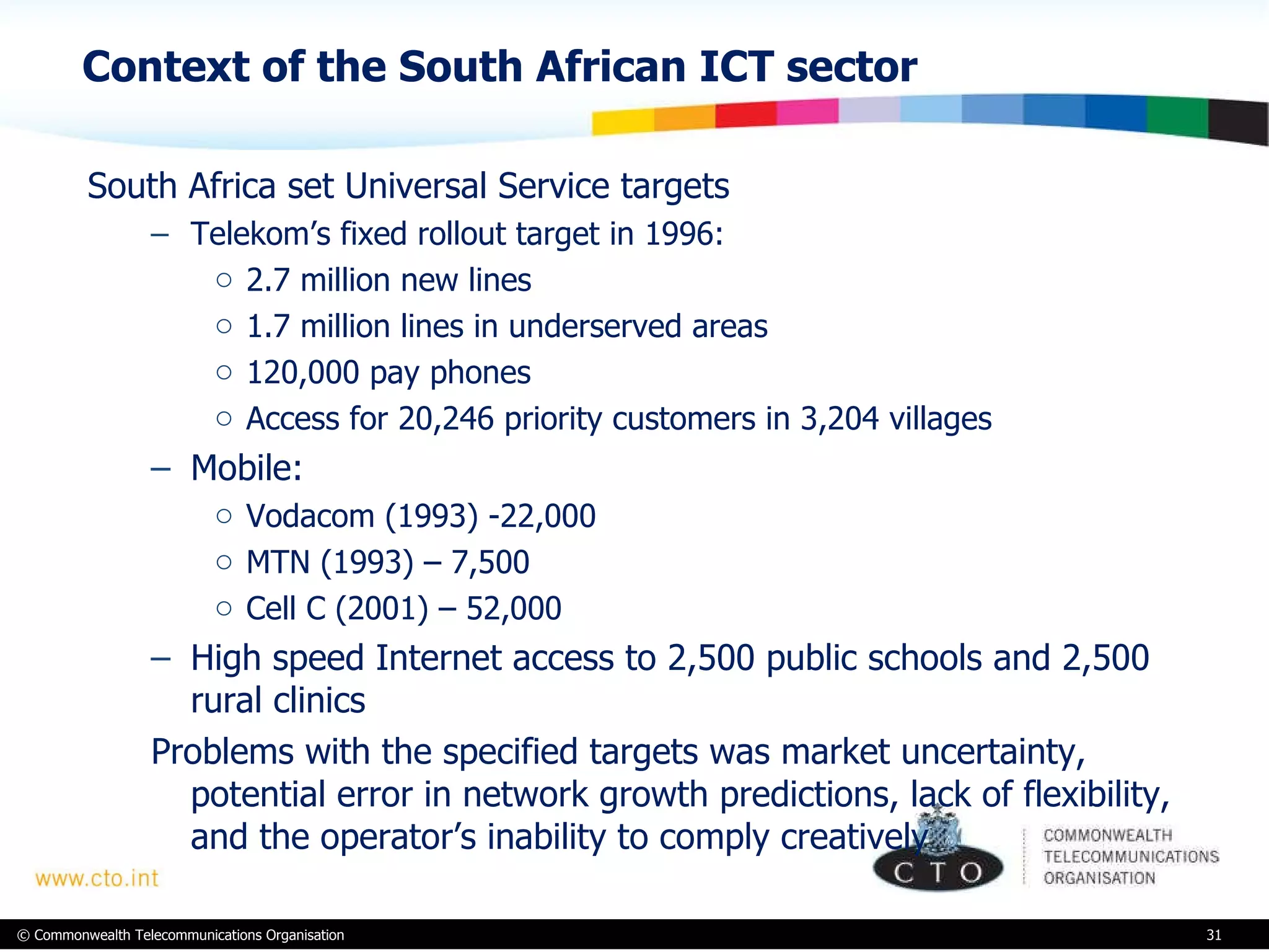 Context of the South African ICT sector South Africa set Universal Service targets  Telekom’s fixed rollout target in 1996: 2.7 million new lines 1.7 million lines in underserved areas 120,000 pay phones Access for 20,246 priority customers in 3,204 villages Mobile: Vodacom (1993) -22,000 MTN (1993) – 7,500 Cell C (2001) – 52,000 High speed Internet access to 2,500 public schools and 2,500 rural clinics Problems with the specified targets was market uncertainty, potential error in network growth predictions, lack of flexibility, and the operator’s inability to comply creatively 