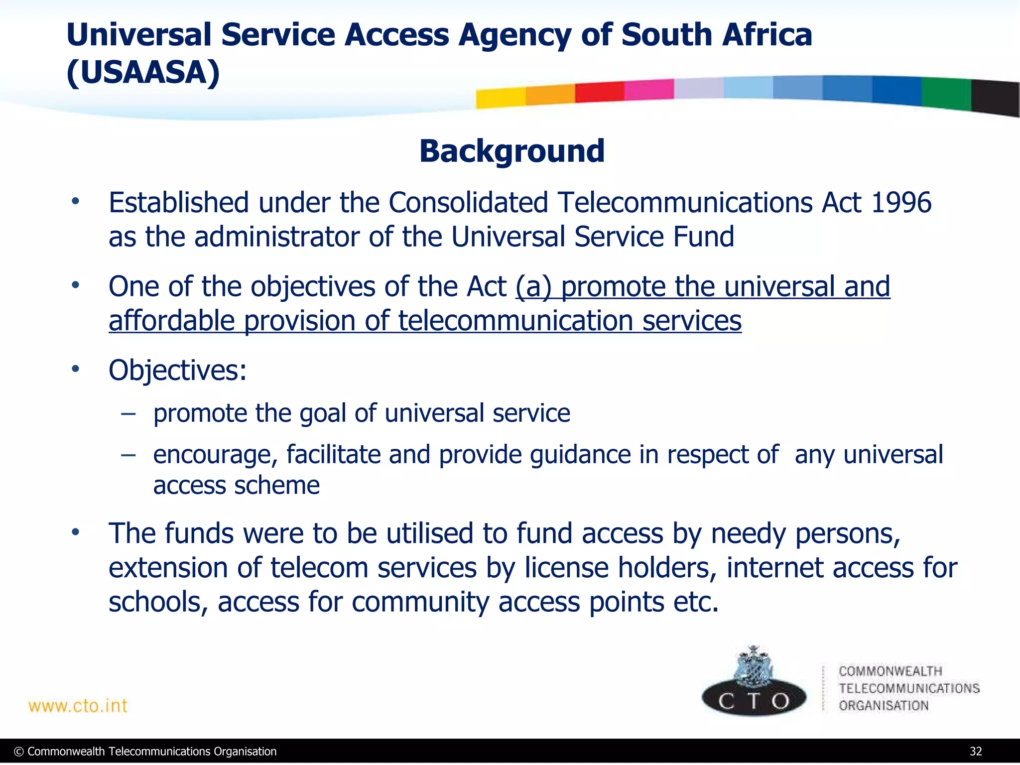 Universal Service Access Agency of South Africa (USAASA) Background  Established under the Consolidated Telecommunications Act 1996 as the administrator of the Universal Service Fund One of the objectives of the Act  (a) promote the universal and affordable provision of telecommunication services Objectives:  promote the goal of universal service encourage, facilitate and provide guidance in respect of  any universal access scheme The funds were to be utilised to fund access by needy persons, extension of telecom services by license holders, internet access for schools, access for community access points etc.  