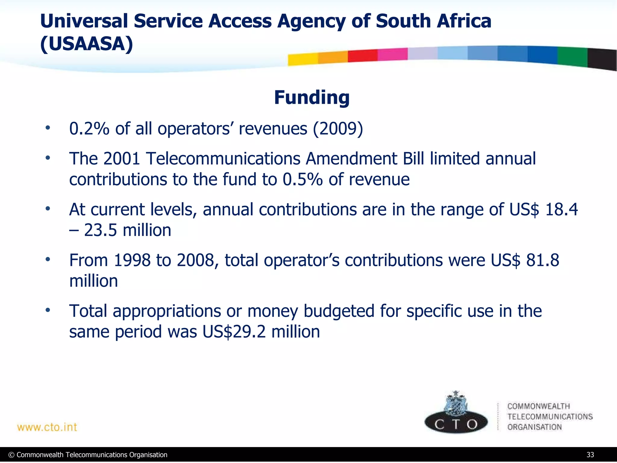 Universal Service Access Agency of South Africa (USAASA) Funding  0.2% of all operators’ revenues (2009) The 2001 Telecommunications Amendment Bill limited annual contributions to the fund to 0.5% of revenue  At current levels, annual contributions are in the range of US$ 18.4 – 23.5 million  From 1998 to 2008, total operator’s contributions were US$ 81.8 million  Total appropriations or money budgeted for specific use in the same period was US$29.2 million  