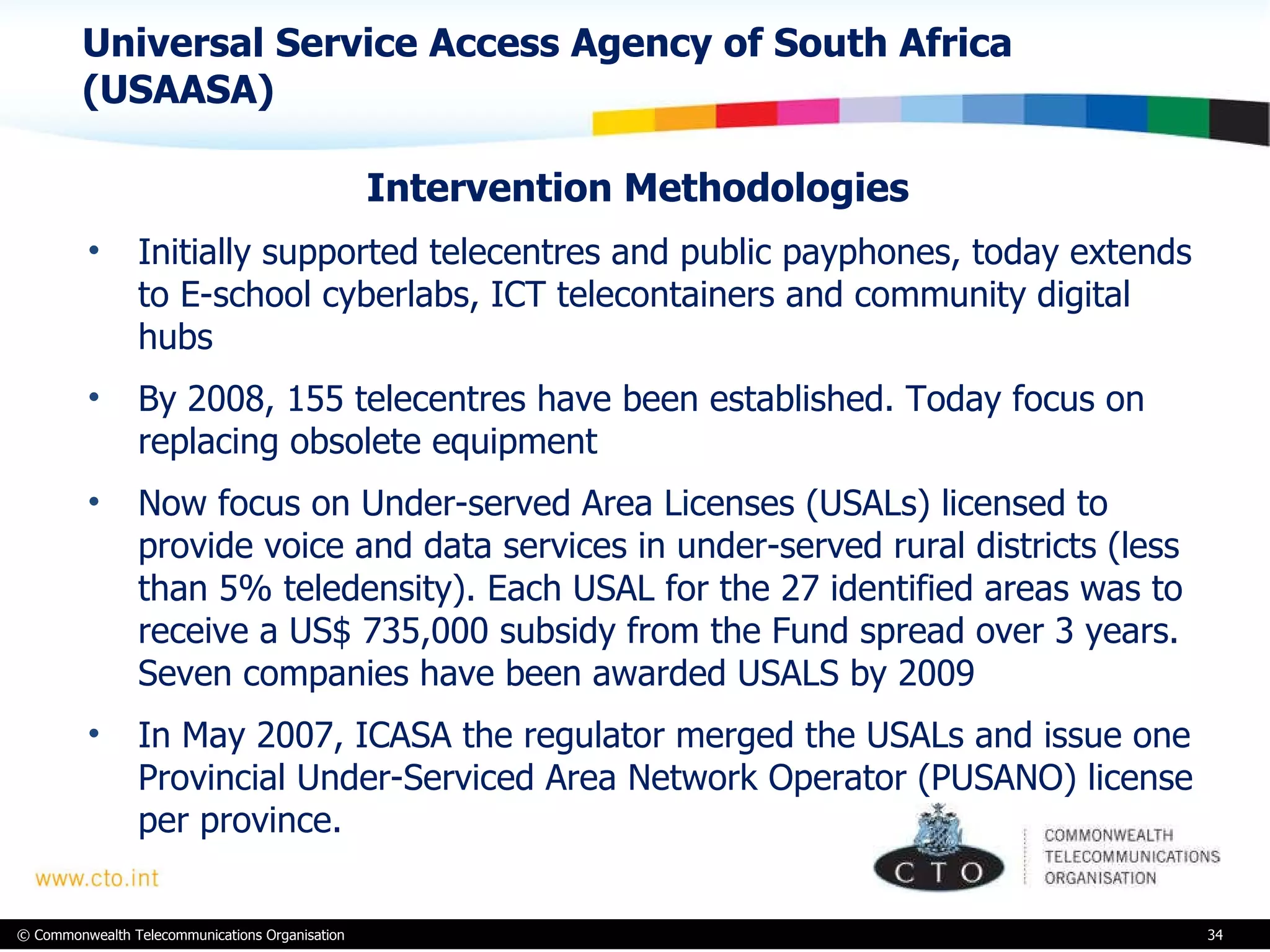 Universal Service Access Agency of South Africa (USAASA) Intervention Methodologies  Initially supported telecentres and public payphones, today extends to E-school cyberlabs, ICT telecontainers and community digital hubs By 2008, 155 telecentres have been established. Today focus on replacing obsolete equipment  Now focus on Under-served Area Licenses (USALs) licensed to provide voice and data services in under-served rural districts (less than 5% teledensity). Each USAL for the 27 identified areas was to receive a US$ 735,000 subsidy from the Fund spread over 3 years. Seven companies have been awarded USALS by 2009 In May 2007, ICASA the regulator merged the USALs and issue one Provincial Under-Serviced Area Network Operator (PUSANO) license per province.  