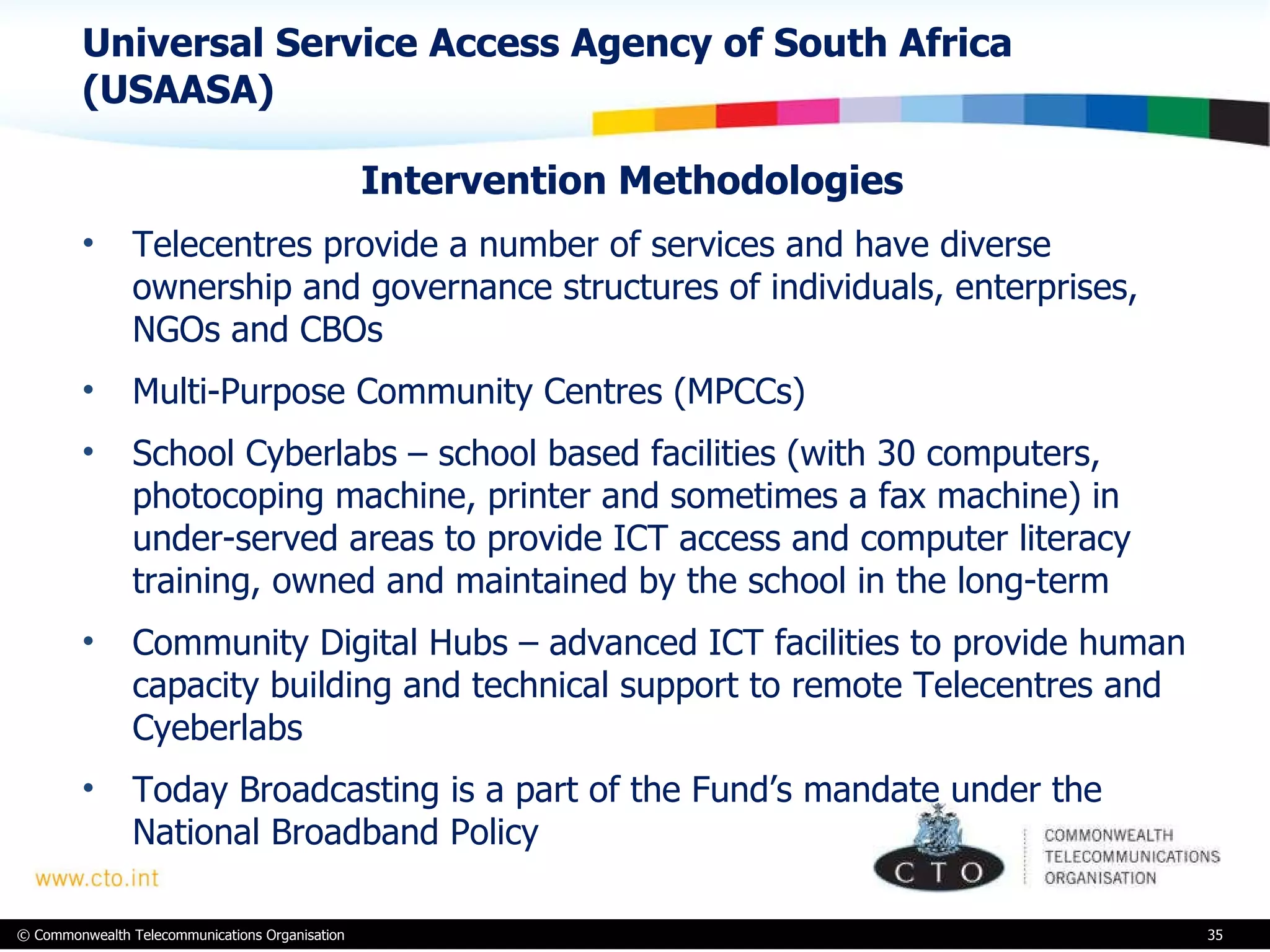 Universal Service Access Agency of South Africa (USAASA) Intervention Methodologies  Telecentres provide a number of services and have diverse ownership and governance structures of individuals, enterprises, NGOs and CBOs Multi-Purpose Community Centres (MPCCs)  School Cyberlabs – school based facilities (with 30 computers, photocoping machine, printer and sometimes a fax machine) in under-served areas to provide ICT access and computer literacy training, owned and maintained by the school in the long-term  Community Digital Hubs – advanced ICT facilities to provide human capacity building and technical support to remote Telecentres and Cyeberlabs Today Broadcasting is a part of the Fund’s mandate under the National Broadband Policy 