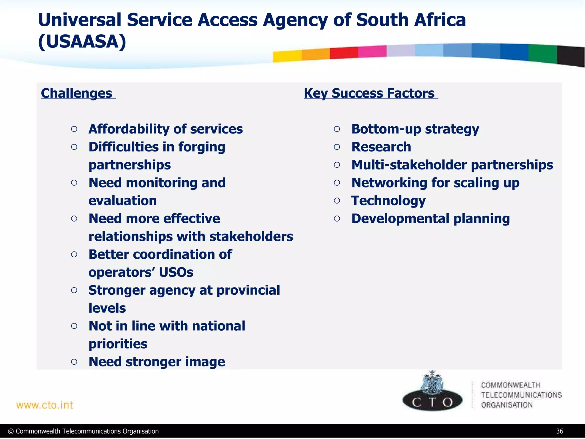 Universal Service Access Agency of South Africa (USAASA) Challenges  Affordability of services Difficulties in forging partnerships Need monitoring and evaluation Need more effective relationships with stakeholders  Better coordination of operators’ USOs Stronger agency at provincial levels Not in line with national priorities Need stronger image Key Success Factors  Bottom-up strategy Research Multi-stakeholder partnerships Networking for scaling up Technology Developmental planning 