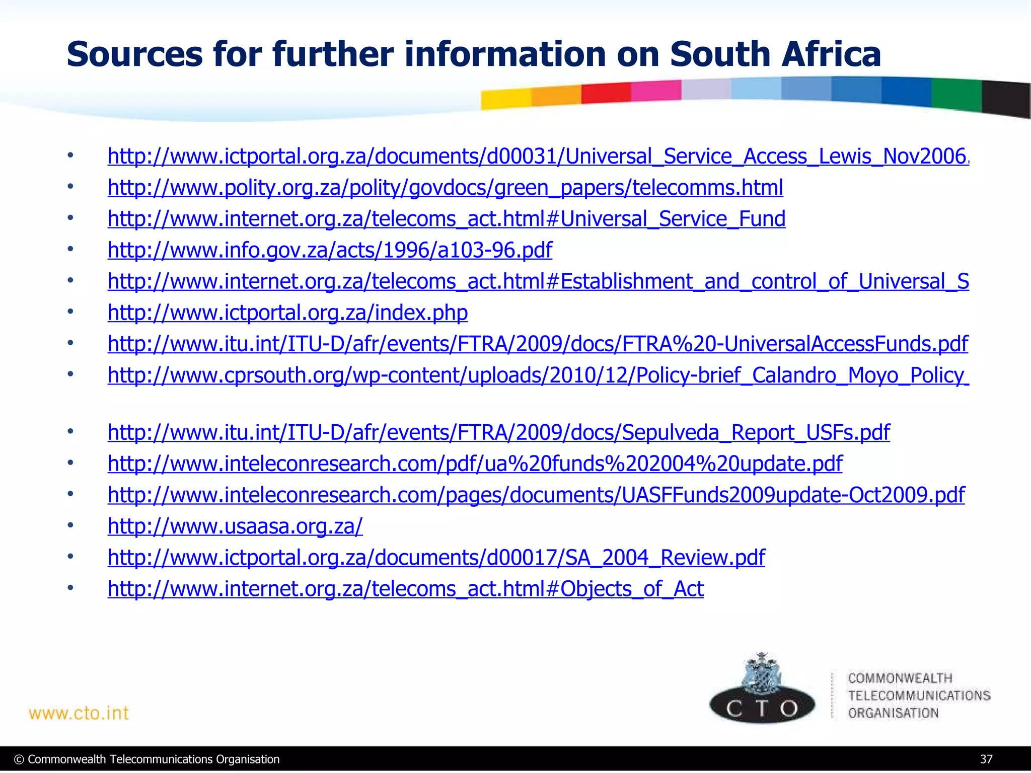 Sources for further information on South Africa  http://www.ictportal.org.za/documents/d00031/Universal_Service_Access_Lewis_Nov2006.pdf http://www.polity.org.za/polity/govdocs/green_papers/telecomms.html http://www.internet.org.za/telecoms_act.html#Universal_Service_Fund http://www.info.gov.za/acts/1996/a103-96.pdf http://www.internet.org.za/telecoms_act.html#Establishment_and_control_of_Universal_Service_Fund http://www.ictportal.org.za/index.php http://www.itu.int/ITU-D/afr/events/FTRA/2009/docs/FTRA%20-UniversalAccessFunds.pdf   http://www.cprsouth.org/wp-content/uploads/2010/12/Policy-brief_Calandro_Moyo_Policy_brief-FINAL.pdf   http://www.itu.int/ITU-D/afr/events/FTRA/2009/docs/Sepulveda_Report_USFs.pdf http://www.inteleconresearch.com/pdf/ua%20funds%202004%20update.pdf http://www.inteleconresearch.com/pages/documents/UASFFunds2009update-Oct2009.pdf http://www.usaasa.org.za/ http://www.ictportal.org.za/documents/d00017/SA_2004_Review.pdf http://www.internet.org.za/telecoms_act.html#Objects_of_Act 