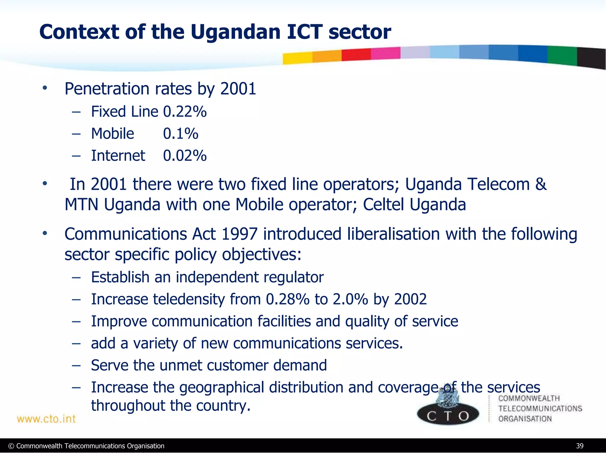 Context of the Ugandan ICT sector Penetration rates by 2001 Fixed Line 0.22% Mobile 0.1% Internet 0.02%   In 2001 there were two fixed line operators; Uganda Telecom & MTN Uganda with one Mobile operator; Celtel Uganda Communications Act 1997 introduced liberalisation with the following sector specific policy objectives:  Establish an independent regulator  Increase teledensity from 0.28% to 2.0% by 2002 Improve communication facilities and quality of service add a variety of new communications services.  Serve the unmet customer demand  Increase the geographical distribution and coverage of the services throughout the country.   
