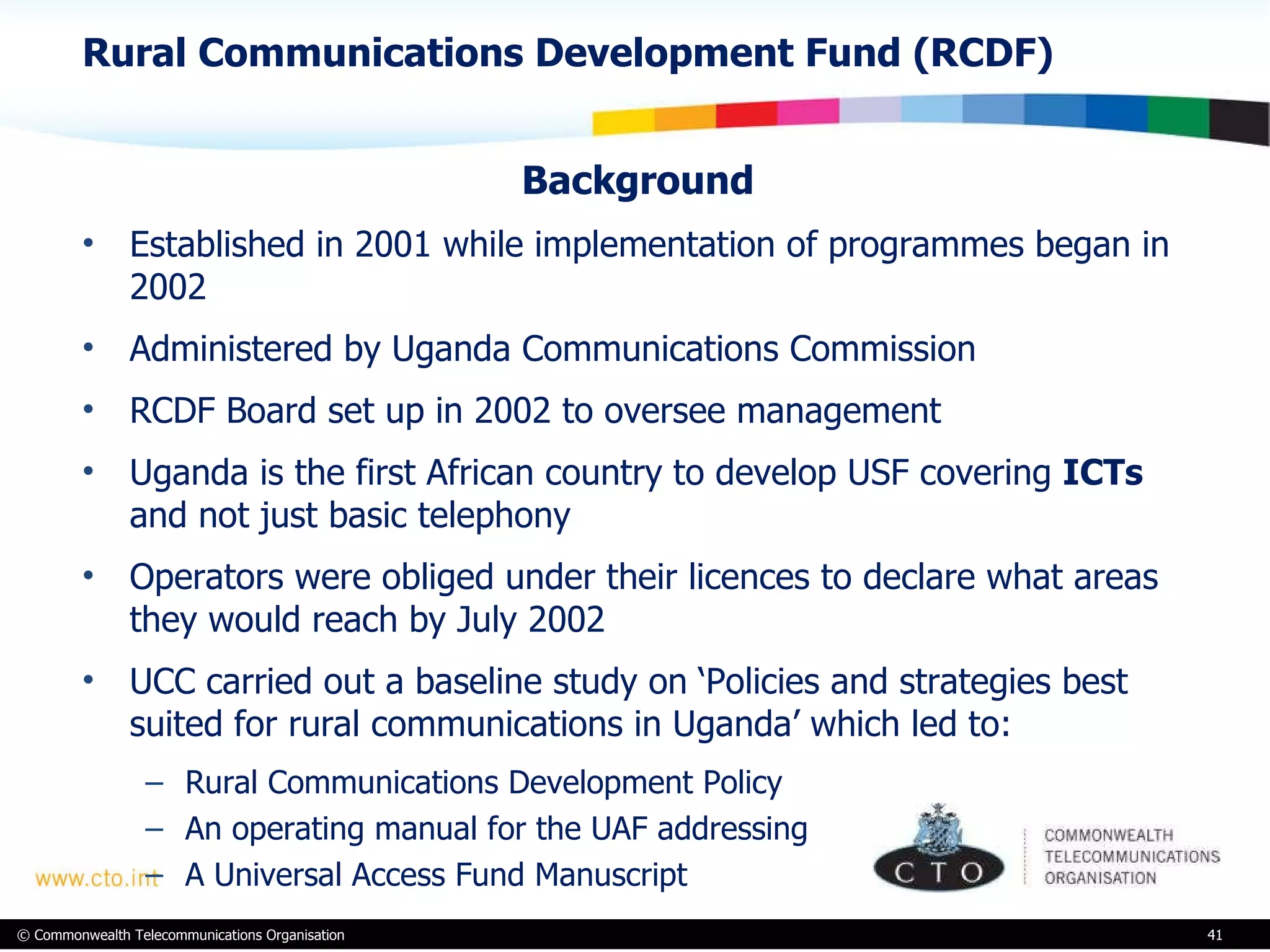 Rural Communications Development Fund (RCDF) Background Established in 2001 while implementation of programmes began in 2002 Administered by Uganda Communications Commission RCDF Board set up in 2002 to oversee management Uganda is the first African country to develop USF covering  ICTs  and not just basic telephony Operators were obliged under their licences to declare what areas they would reach by July 2002  UCC carried out a baseline study on ‘Policies and strategies best suited for rural communications in Uganda’ which led to: Rural Communications Development Policy An operating manual for the UAF addressing  A Universal Access Fund Manuscript 