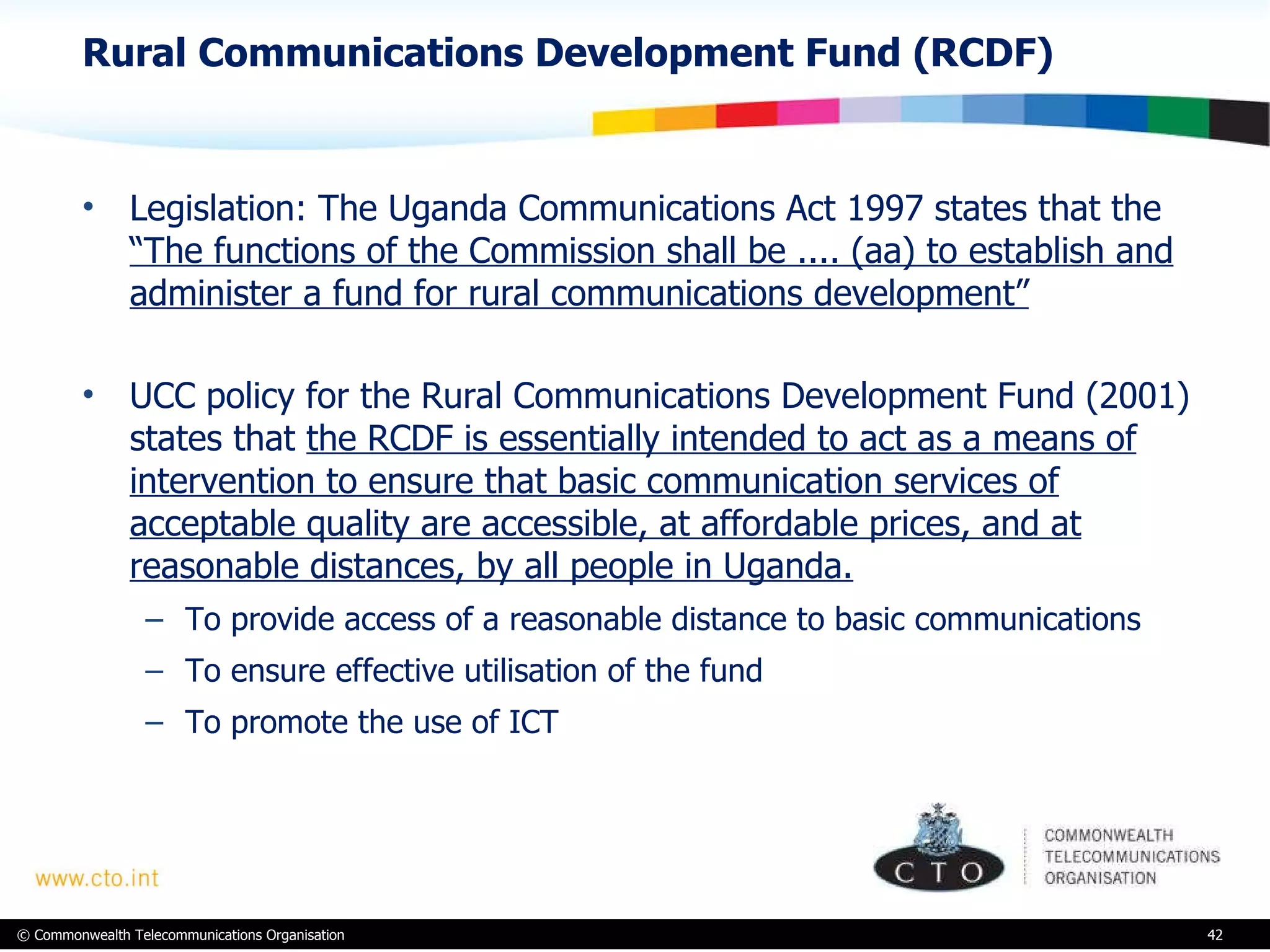 Rural Communications Development Fund (RCDF) Legislation: The Uganda Communications Act 1997 states that the  “The functions of the Commission shall be .... (aa) to establish and administer a fund for rural communications development” UCC policy for the Rural Communications Development Fund (2001) states that  the RCDF is essentially intended to act as a means of intervention to ensure that basic communication services of acceptable quality are accessible, at affordable prices, and at reasonable distances, by all people in Uganda. To provide access of a reasonable distance to basic communications To ensure effective utilisation of the fund To promote the use of ICT 