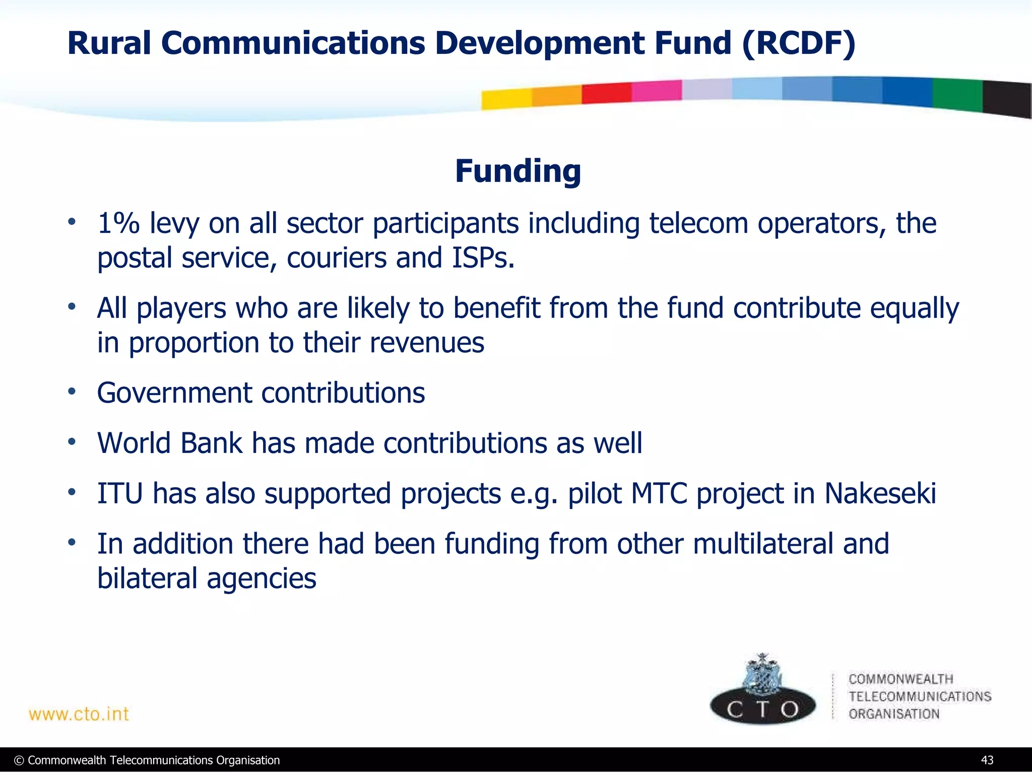 Rural Communications Development Fund (RCDF) Funding 1% levy on all sector participants including telecom operators, the postal service, couriers and ISPs.  All players who are likely to benefit from the fund contribute equally in proportion to their revenues  Government contributions World Bank has made contributions as well  ITU has also supported projects e.g. pilot MTC project in Nakeseki  In addition there had been funding from other multilateral and bilateral agencies 