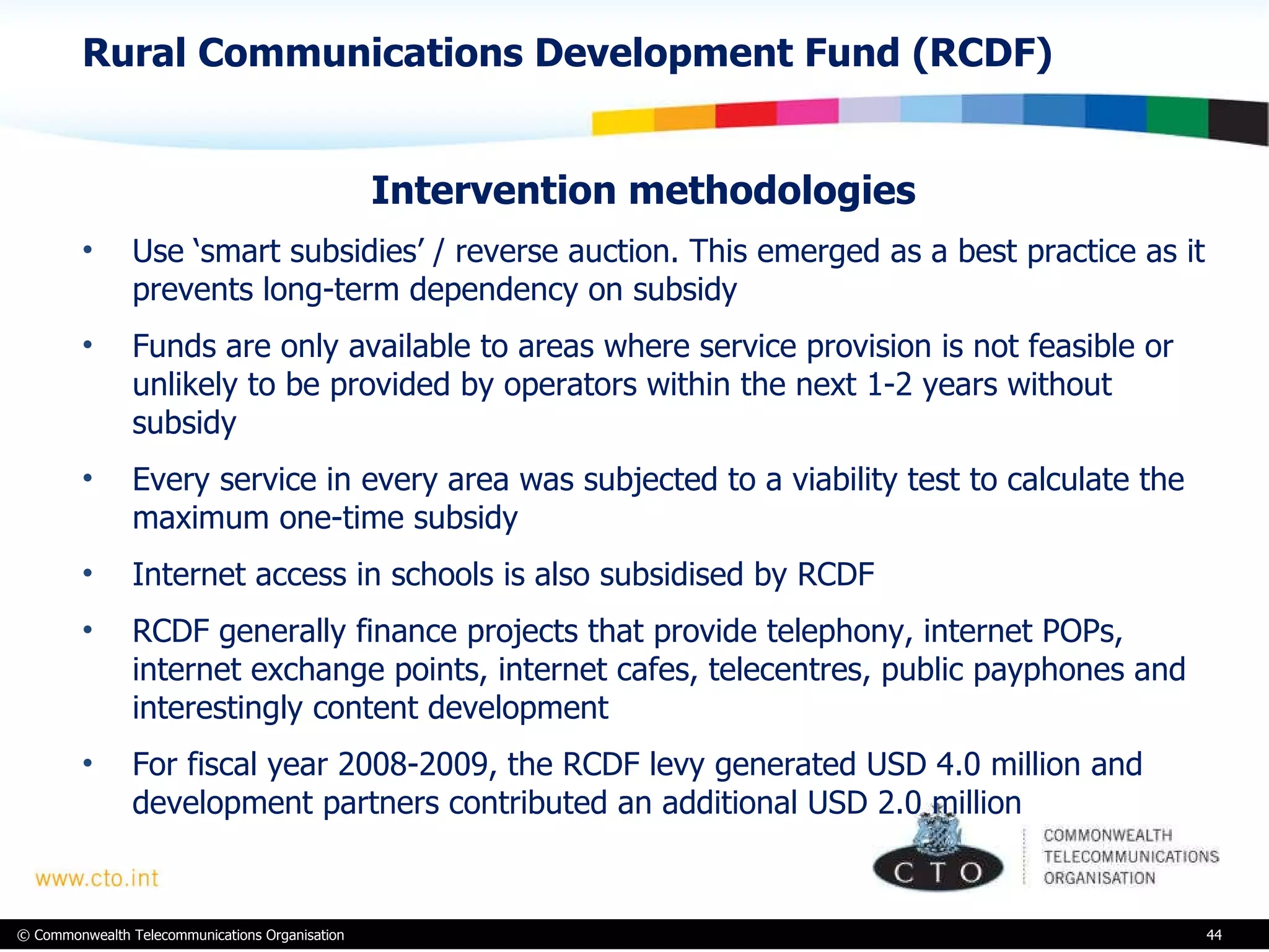 Rural Communications Development Fund (RCDF) Intervention methodologies  Use ‘smart subsidies’ / reverse auction. This emerged as a best practice as it prevents long-term dependency on subsidy Funds are only available to areas where service provision is not feasible or unlikely to be provided by operators within the next 1-2 years without subsidy  Every service in every area was subjected to a viability test to calculate the maximum one-time subsidy  Internet access in schools is also subsidised by RCDF RCDF generally finance projects that provide telephony, internet POPs, internet exchange points, internet cafes, telecentres, public payphones and interestingly content development For fiscal year 2008-2009, the RCDF levy generated USD 4.0 million and development partners contributed an additional USD 2.0 million  