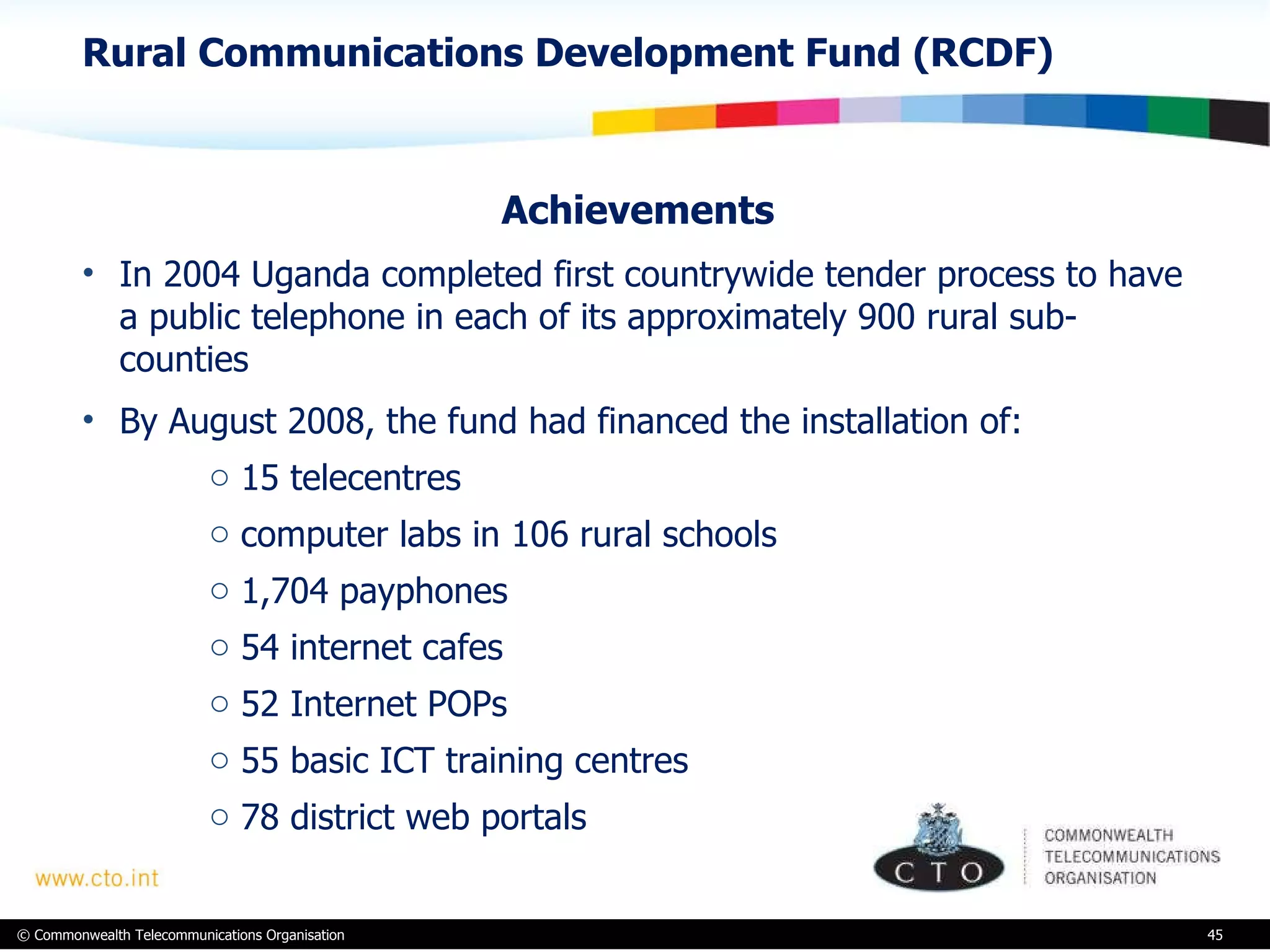 Rural Communications Development Fund (RCDF) Achievements In 2004 Uganda completed first countrywide tender process to have a public telephone in each of its approximately 900 rural sub-counties By August 2008, the fund had financed the installation of: 15 telecentres computer labs in 106 rural schools 1,704 payphones 54 internet cafes 52 Internet POPs 55 basic ICT training centres  78 district web portals  