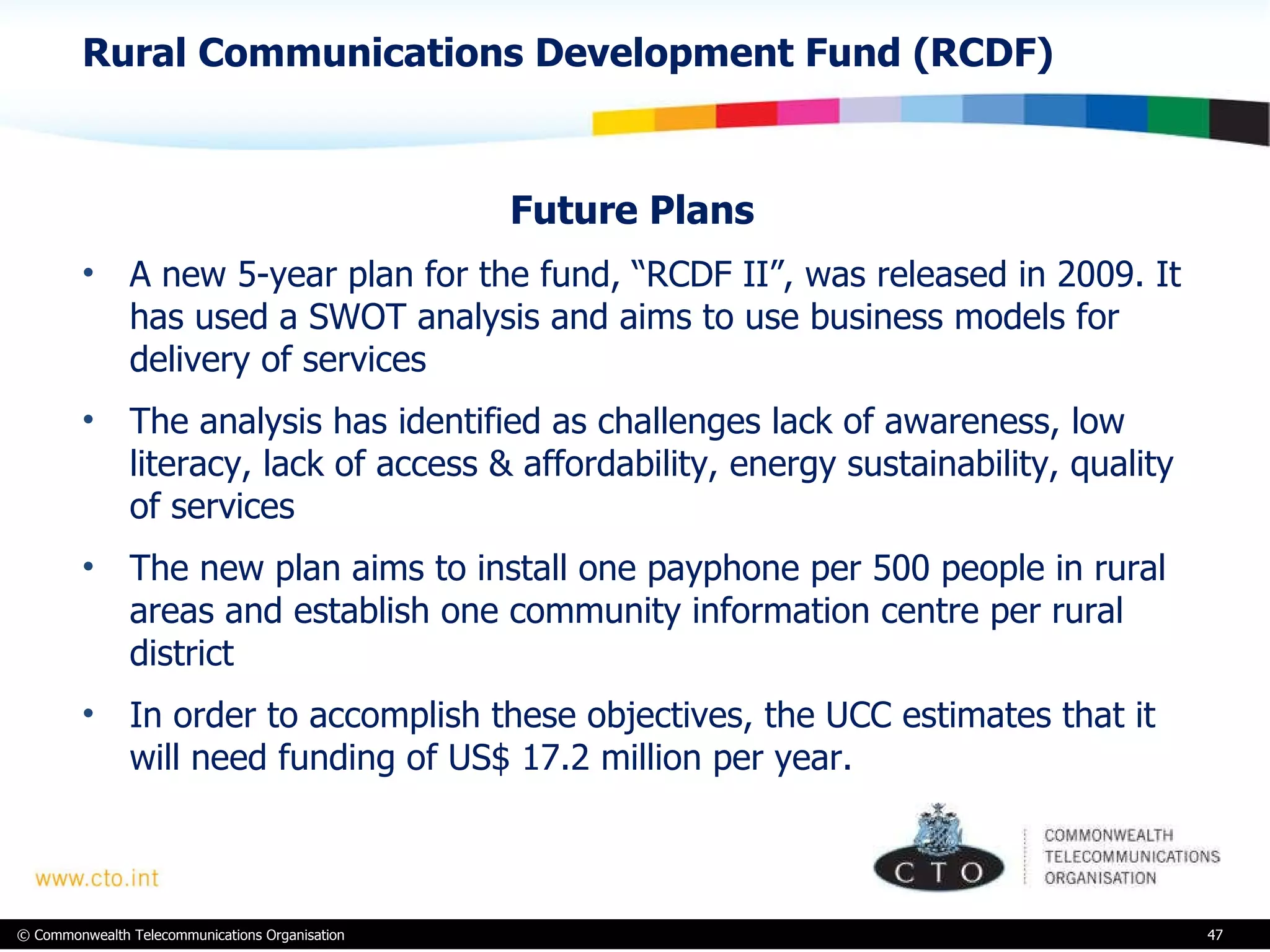 Rural Communications Development Fund (RCDF) Future Plans  A new 5-year plan for the fund, “RCDF II”, was released in 2009. It has used a SWOT analysis and aims to use business models for delivery of services  The analysis has identified as challenges lack of awareness, low literacy, lack of access & affordability, energy sustainability, quality of services The new plan aims to install one payphone per 500 people in rural areas and establish one community information centre per rural district In order to accomplish these objectives, the UCC estimates that it will need funding of US$ 17.2 million per year.  
