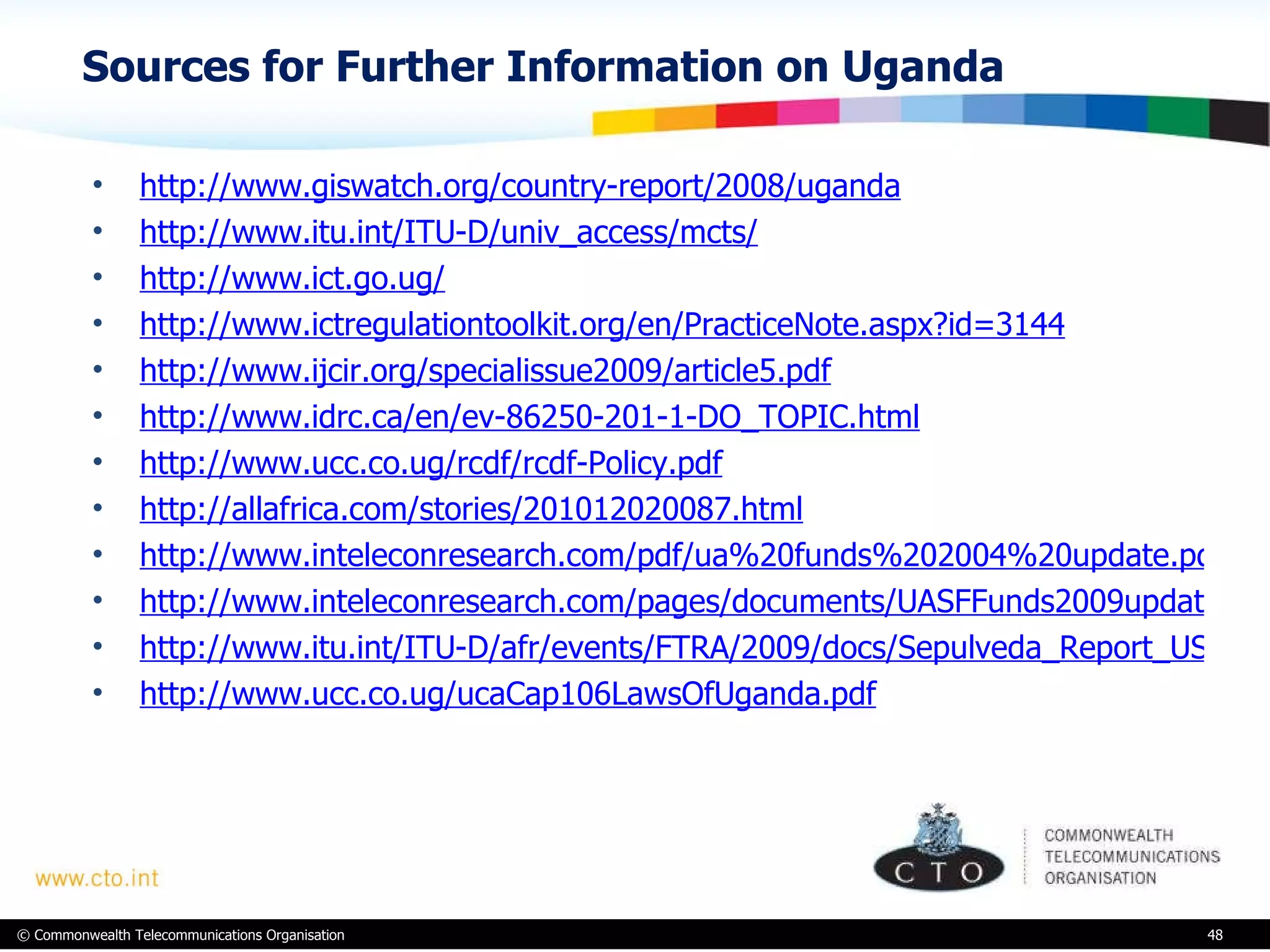 Sources for Further Information on Uganda http://www.giswatch.org/country-report/2008/uganda http://www.itu.int/ITU-D/univ_access/mcts/ http://www.ict.go.ug/ http://www.ictregulationtoolkit.org/en/PracticeNote.aspx?id=3144 http://www.ijcir.org/specialissue2009/article5.pdf http://www.idrc.ca/en/ev-86250-201-1-DO_TOPIC.html http://www.ucc.co.ug/rcdf/rcdf-Policy.pdf http://allafrica.com/stories/201012020087.html http://www.inteleconresearch.com/pdf/ua%20funds%202004%20update.pdf http://www.inteleconresearch.com/pages/documents/UASFFunds2009update-Oct2009.pdf http://www.itu.int/ITU-D/afr/events/FTRA/2009/docs/Sepulveda_Report_USFs.pdf http://www.ucc.co.ug/ucaCap106LawsOfUganda.pdf 