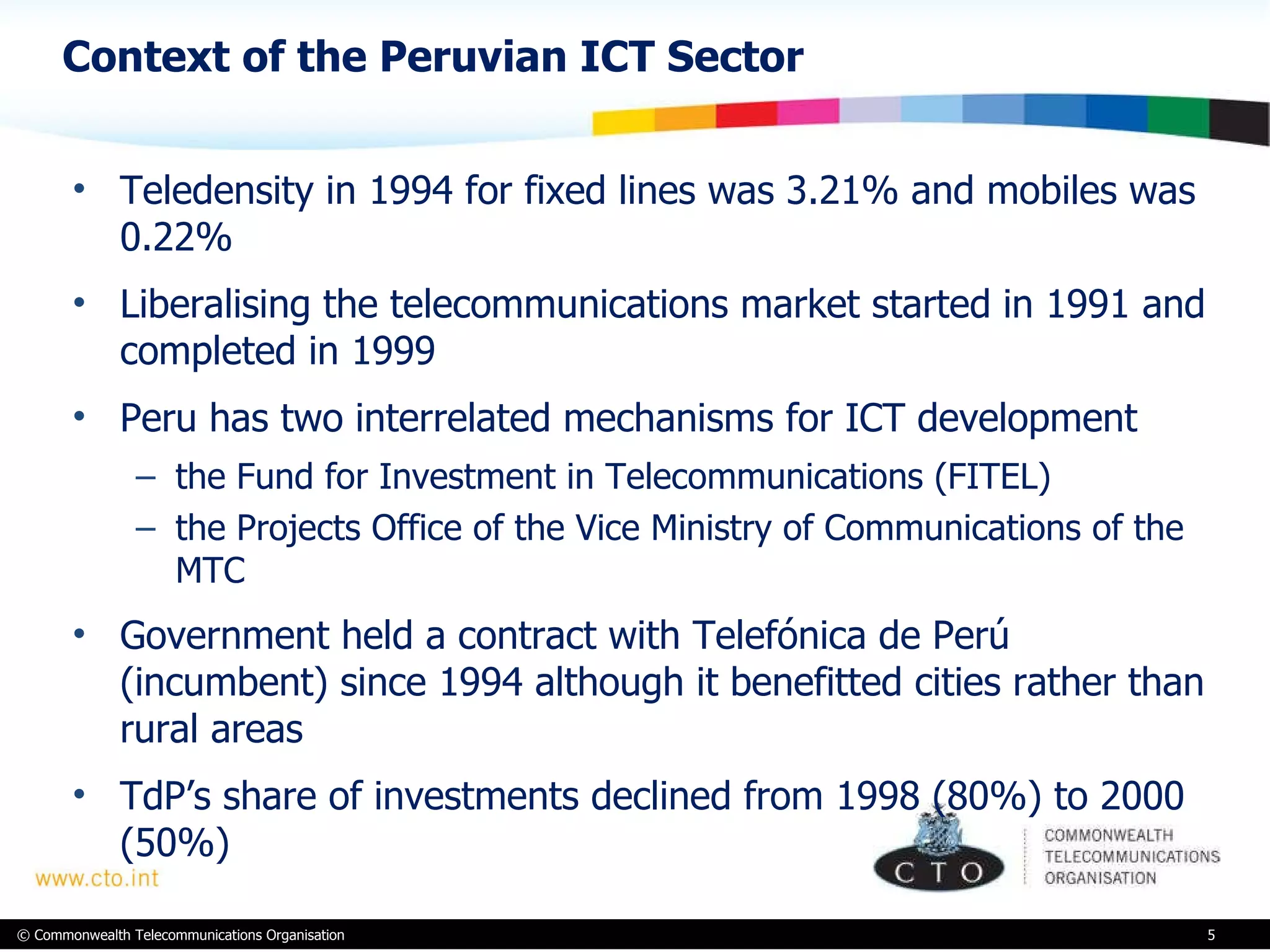 Context of the Peruvian ICT Sector Teledensity in 1994 for fixed lines was 3.21% and mobiles was 0.22%  Liberalising the telecommunications market started in 1991 and completed in 1999 Peru has two interrelated mechanisms for ICT development  the Fund for Investment in Telecommunications (FITEL)  the Projects Office of the Vice Ministry of Communications of the MTC  Government held a contract with Telefónica de Perú (incumbent) since 1994 although it benefitted cities rather than rural areas TdP’s share of investments declined from 1998 (80%) to 2000 (50%) 
