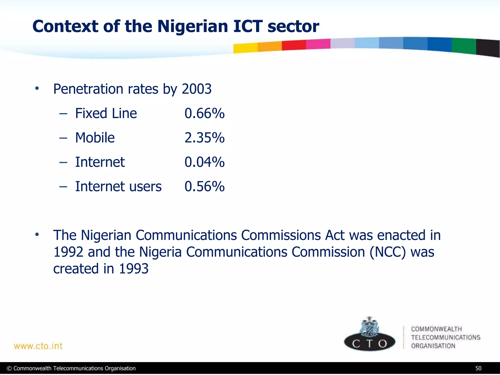 Context of the Nigerian ICT sector Penetration rates by 2003 Fixed Line 0.66% Mobile 2.35% Internet 0.04% Internet users 0.56% The Nigerian Communications Commissions Act was enacted in 1992 and the Nigeria Communications Commission (NCC) was created in 1993   
