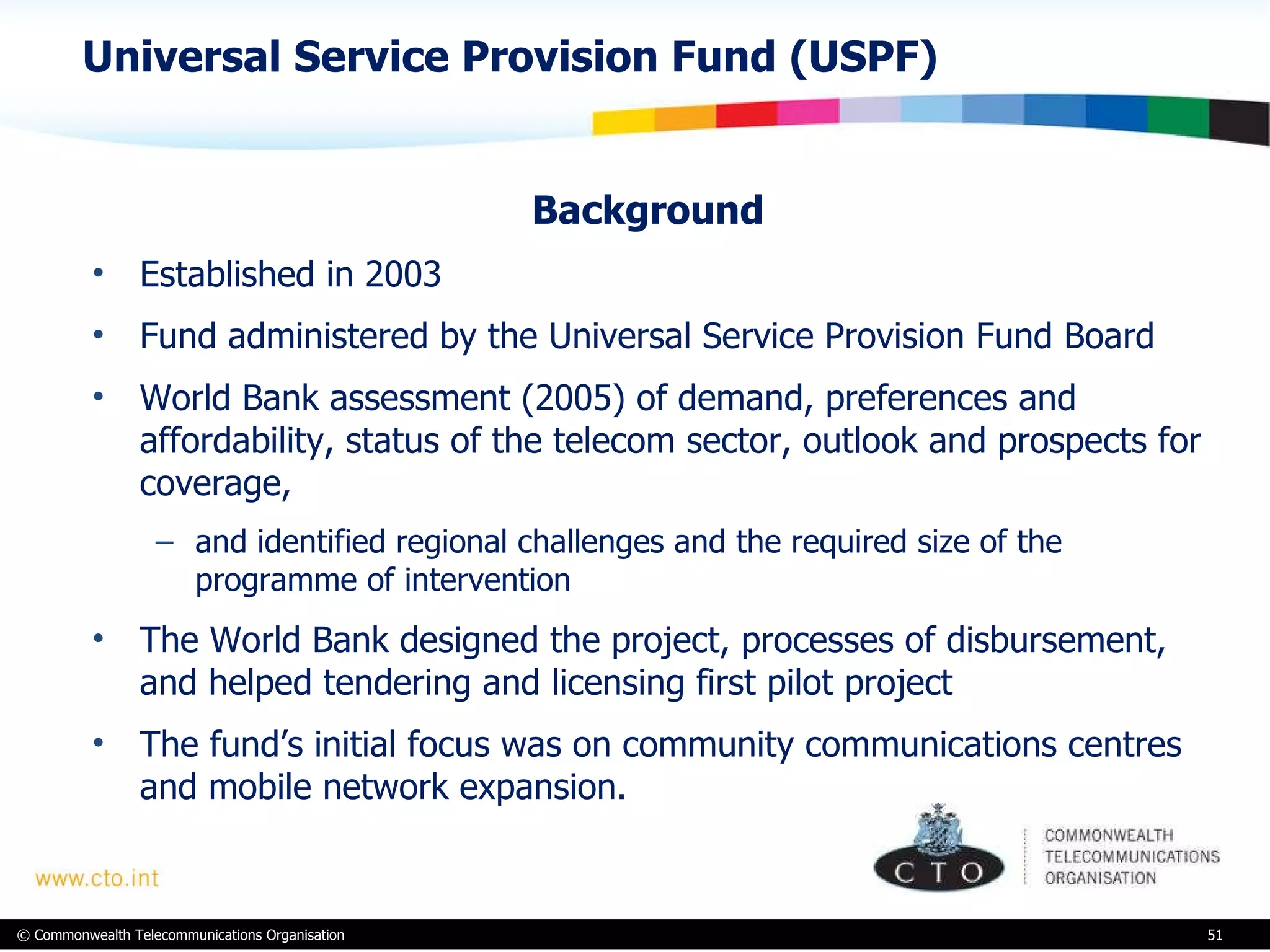 Universal Service Provision Fund (USPF) Background Established in 2003 Fund administered by the Universal Service Provision Fund Board World Bank assessment (2005) of demand, preferences and affordability, status of the telecom sector, outlook and prospects for coverage,  and identified regional challenges and the required size of the programme of intervention  The World Bank designed the project, processes of disbursement, and helped tendering and licensing first pilot project The fund’s initial focus was on community communications centres and mobile network expansion. 