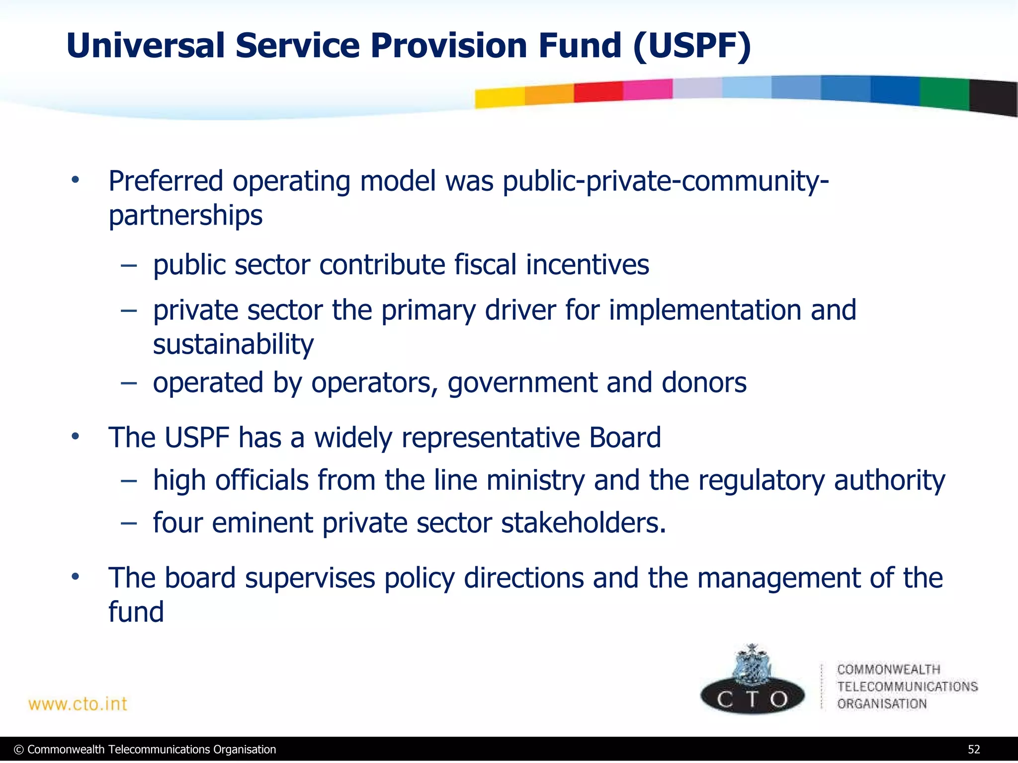 Universal Service Provision Fund (USPF) Preferred operating model was public-private-community-partnerships public sector contribute fiscal incentives private sector the primary driver for implementation and sustainability  operated by operators, government and donors The USPF has a widely representative Board high officials from the line ministry and the regulatory authority four eminent private sector stakeholders.  The board supervises policy directions and the management of the fund 