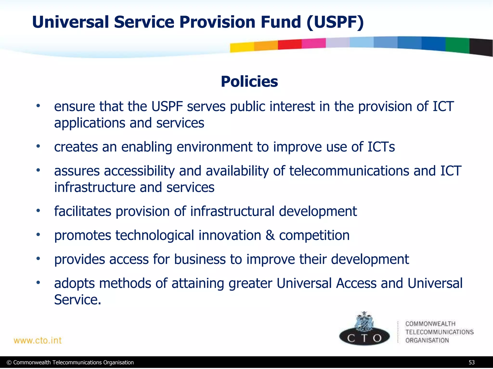 Universal Service Provision Fund (USPF) Policies  ensure that the USPF serves public interest in the provision of ICT applications and services creates an enabling environment to improve use of ICTs assures accessibility and availability of telecommunications and ICT infrastructure and services facilitates provision of infrastructural development promotes technological innovation & competition provides access for business to improve their development adopts methods of attaining greater Universal Access and Universal Service.  