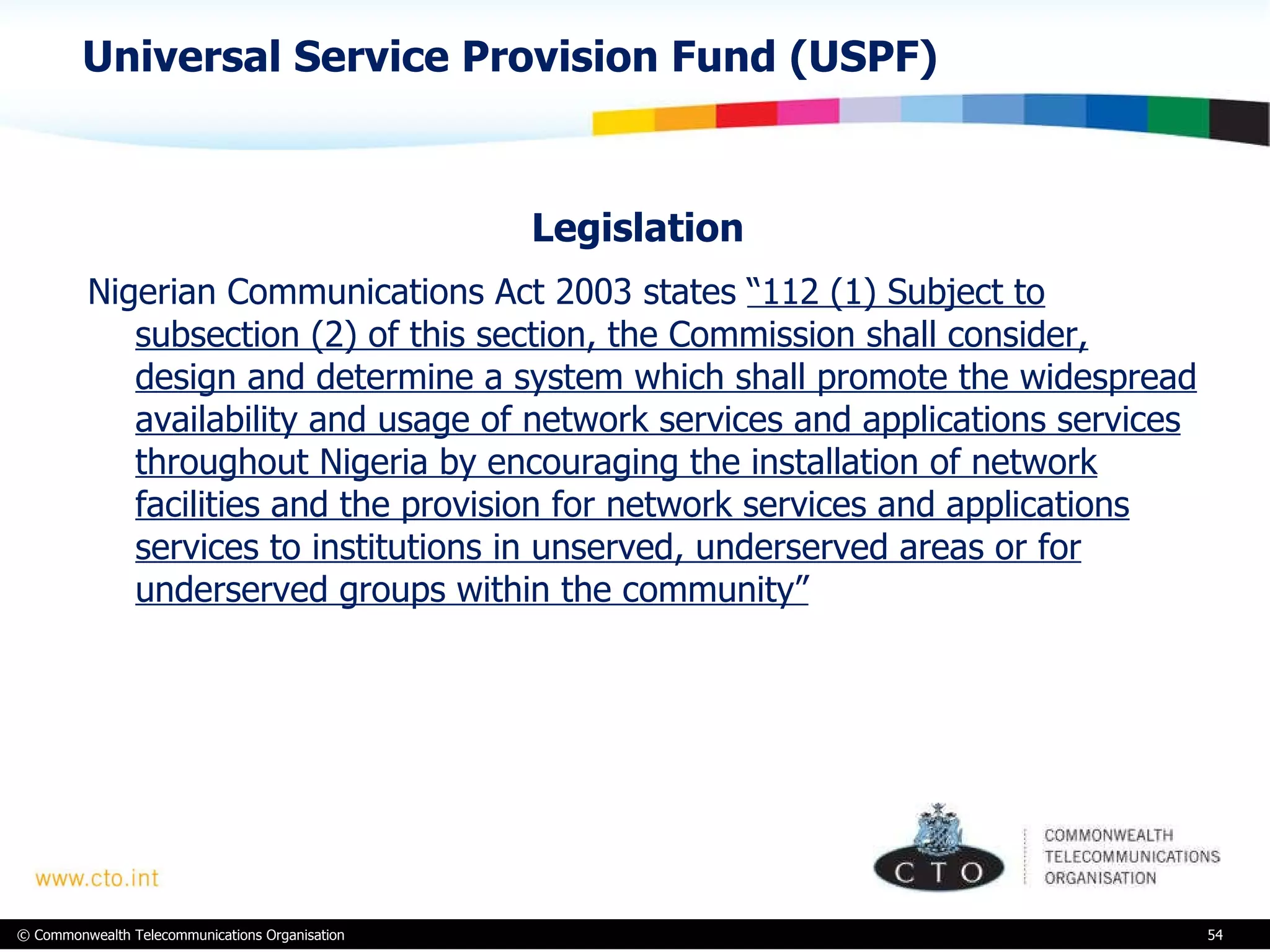Universal Service Provision Fund (USPF) Legislation  Nigerian Communications Act 2003 states  “112 (1) Subject to subsection (2) of this section, the Commission shall consider, design and determine a system which shall promote the widespread availability and usage of network services and applications services throughout Nigeria by encouraging the installation of network facilities and the provision for network services and applications services to institutions in unserved, underserved areas or for underserved groups within the community”   