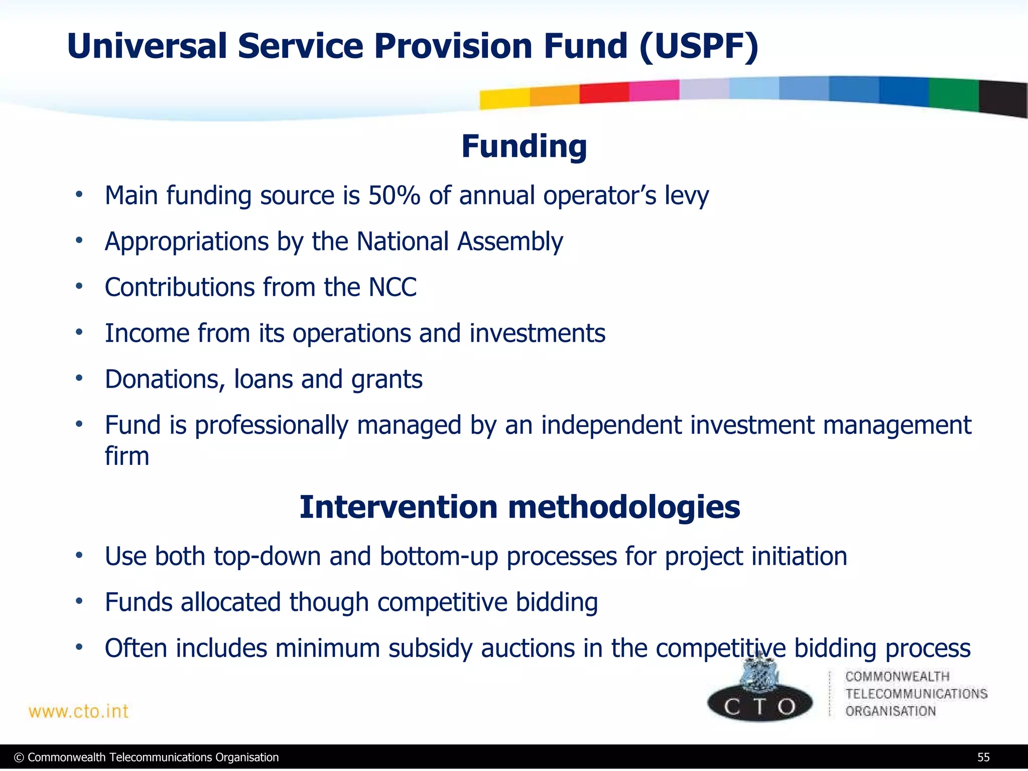 Universal Service Provision Fund (USPF) Funding Main funding source is 50% of annual operator’s levy Appropriations by the National Assembly Contributions from the NCC Income from its operations and investments Donations, loans and grants Fund is professionally managed by an independent investment management firm  Intervention methodologies  Use both top-down and bottom-up processes for project initiation Funds allocated though competitive bidding Often includes minimum subsidy auctions in the competitive bidding process 